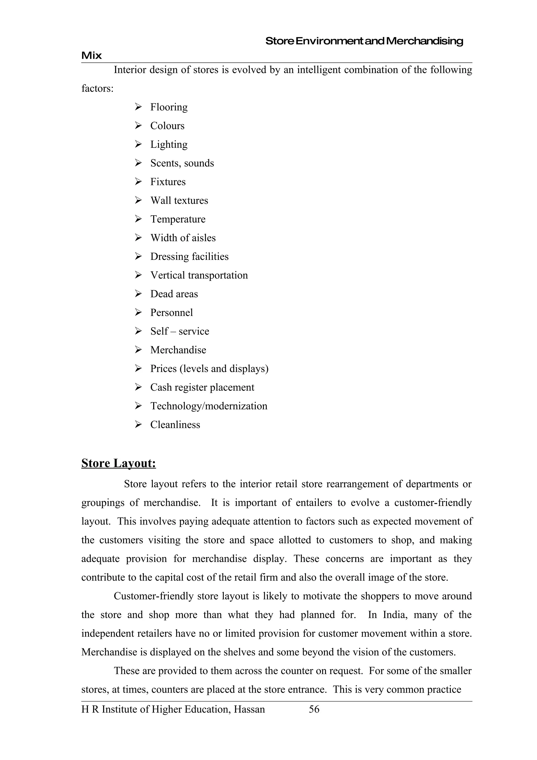 Store Environment and Merchandising
Mix
           Interior design of stores is evolved by an intelligent combination of the following
factors:
                Flooring
                Colours
                Lighting
                Scents, sounds
                Fixtures
                Wall textures
                Temperature
                Width of aisles
                Dressing facilities
                Vertical transportation
                Dead areas
                Personnel
                Self – service
                Merchandise
                Prices (levels and displays)
                Cash register placement
                Technology/modernization
                Cleanliness


Store Layout:
             Store layout refers to the interior retail store rearrangement of departments or
groupings of merchandise. It is important of entailers to evolve a customer-friendly
layout. This involves paying adequate attention to factors such as expected movement of
the customers visiting the store and space allotted to customers to shop, and making
adequate provision for merchandise display. These concerns are important as they
contribute to the capital cost of the retail firm and also the overall image of the store.
           Customer-friendly store layout is likely to motivate the shoppers to move around
the store and shop more than what they had planned for.               In India, many of the
independent retailers have no or limited provision for customer movement within a store.
Merchandise is displayed on the shelves and some beyond the vision of the customers.
           These are provided to them across the counter on request. For some of the smaller
stores, at times, counters are placed at the store entrance. This is very common practice
H R Institute of Higher Education, Hassan               56
 