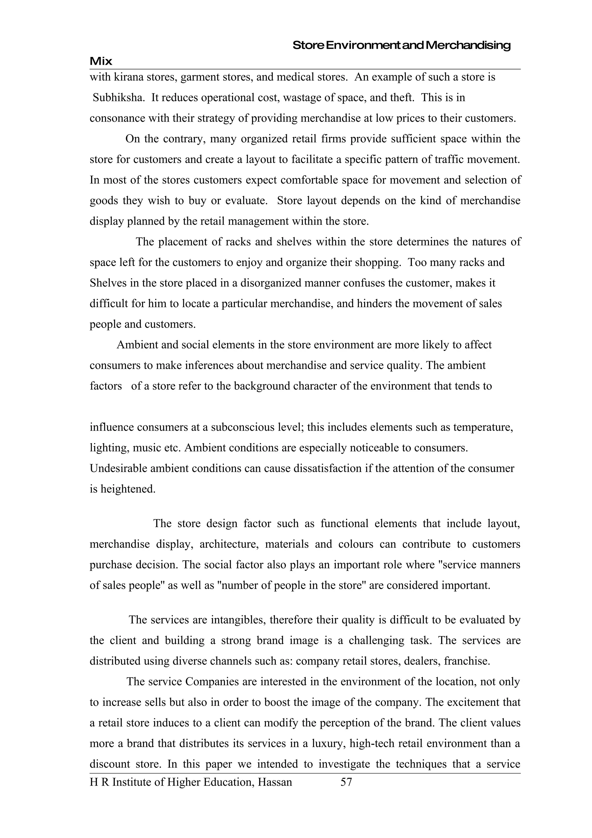 Store Environment and Merchandising
Mix
with kirana stores, garment stores, and medical stores. An example of such a store is
Subhiksha. It reduces operational cost, wastage of space, and theft. This is in
consonance with their strategy of providing merchandise at low prices to their customers.
       On the contrary, many organized retail firms provide sufficient space within the
store for customers and create a layout to facilitate a specific pattern of traffic movement.
In most of the stores customers expect comfortable space for movement and selection of
goods they wish to buy or evaluate. Store layout depends on the kind of merchandise
display planned by the retail management within the store.
          The placement of racks and shelves within the store determines the natures of
space left for the customers to enjoy and organize their shopping. Too many racks and
Shelves in the store placed in a disorganized manner confuses the customer, makes it
difficult for him to locate a particular merchandise, and hinders the movement of sales
people and customers.
      Ambient and social elements in the store environment are more likely to affect
consumers to make inferences about merchandise and service quality. The ambient
factors of a store refer to the background character of the environment that tends to


influence consumers at a subconscious level; this includes elements such as temperature,
lighting, music etc. Ambient conditions are especially noticeable to consumers.
Undesirable ambient conditions can cause dissatisfaction if the attention of the consumer
is heightened.

             The store design factor such as functional elements that include layout,
merchandise display, architecture, materials and colours can contribute to customers
purchase decision. The social factor also plays an important role where ''service manners
of sales people'' as well as ''number of people in the store'' are considered important.

        The services are intangibles, therefore their quality is difficult to be evaluated by
the client and building a strong brand image is a challenging task. The services are
distributed using diverse channels such as: company retail stores, dealers, franchise.
        The service Companies are interested in the environment of the location, not only
to increase sells but also in order to boost the image of the company. The excitement that
a retail store induces to a client can modify the perception of the brand. The client values
more a brand that distributes its services in a luxury, high-tech retail environment than a
discount store. In this paper we intended to investigate the techniques that a service
H R Institute of Higher Education, Hassan              57
 