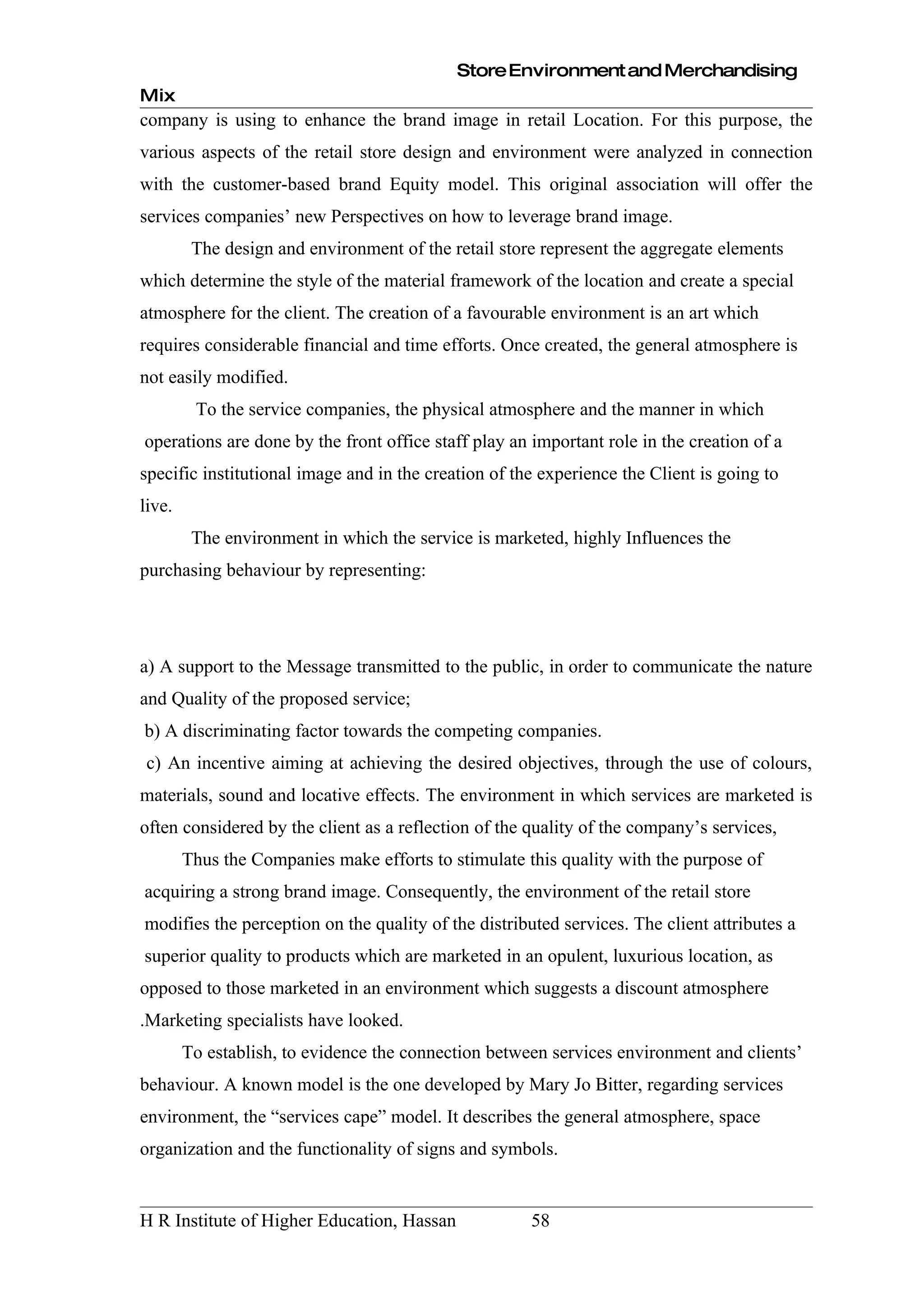 Store Environment and Merchandising
Mix
company is using to enhance the brand image in retail Location. For this purpose, the
various aspects of the retail store design and environment were analyzed in connection
with the customer-based brand Equity model. This original association will offer the
services companies’ new Perspectives on how to leverage brand image.
         The design and environment of the retail store represent the aggregate elements
which determine the style of the material framework of the location and create a special
atmosphere for the client. The creation of a favourable environment is an art which
requires considerable financial and time efforts. Once created, the general atmosphere is
not easily modified.
         To the service companies, the physical atmosphere and the manner in which
operations are done by the front office staff play an important role in the creation of a
specific institutional image and in the creation of the experience the Client is going to
live.
         The environment in which the service is marketed, highly Influences the
purchasing behaviour by representing:




a) A support to the Message transmitted to the public, in order to communicate the nature
and Quality of the proposed service;
b) A discriminating factor towards the competing companies.
 c) An incentive aiming at achieving the desired objectives, through the use of colours,
materials, sound and locative effects. The environment in which services are marketed is
often considered by the client as a reflection of the quality of the company’s services,
        Thus the Companies make efforts to stimulate this quality with the purpose of
acquiring a strong brand image. Consequently, the environment of the retail store
modifies the perception on the quality of the distributed services. The client attributes a
superior quality to products which are marketed in an opulent, luxurious location, as
opposed to those marketed in an environment which suggests a discount atmosphere
.Marketing specialists have looked.
        To establish, to evidence the connection between services environment and clients’
behaviour. A known model is the one developed by Mary Jo Bitter, regarding services
environment, the “services cape” model. It describes the general atmosphere, space
organization and the functionality of signs and symbols.


H R Institute of Higher Education, Hassan             58
 