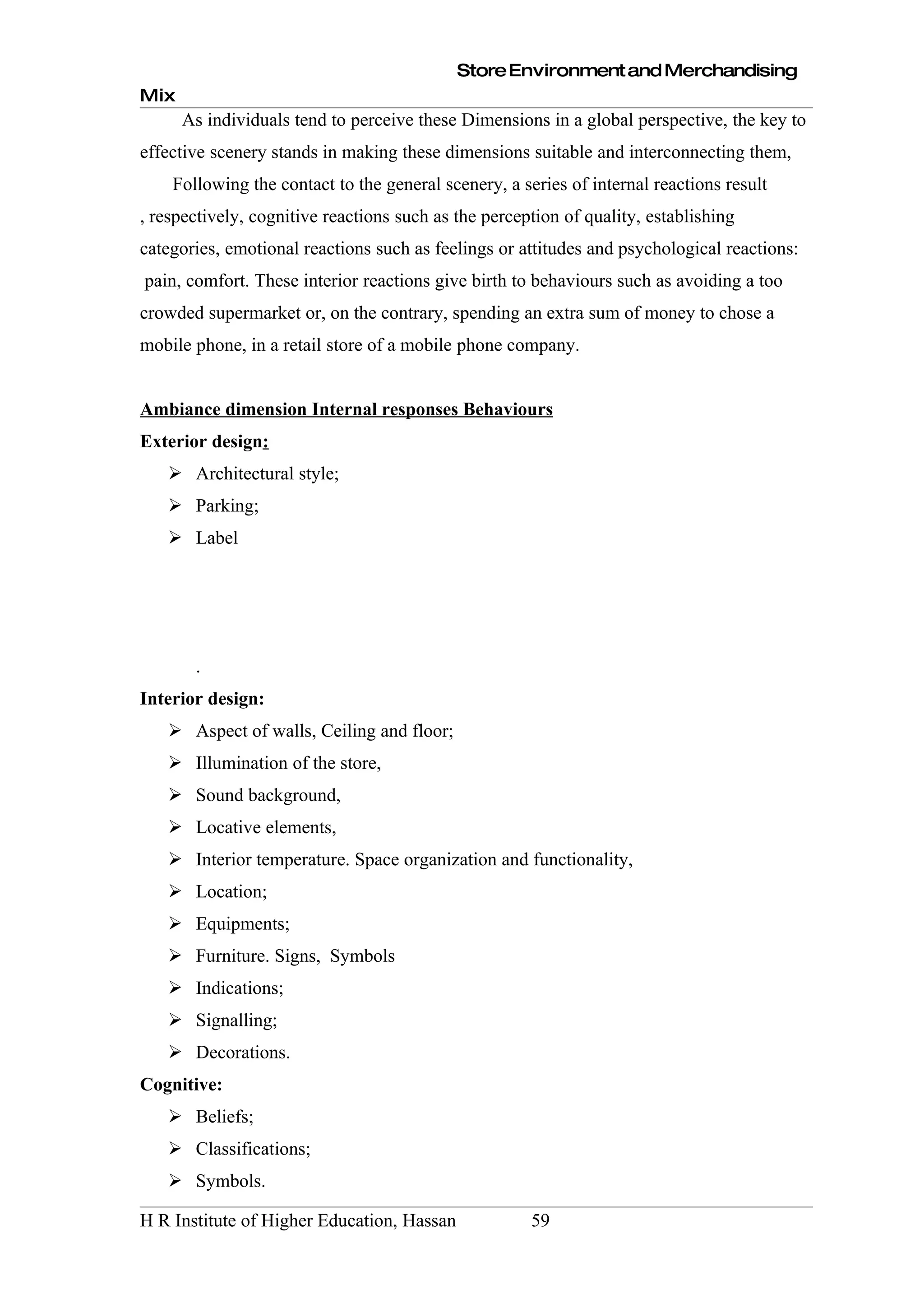 Store Environment and Merchandising
Mix
      As individuals tend to perceive these Dimensions in a global perspective, the key to
effective scenery stands in making these dimensions suitable and interconnecting them,
    Following the contact to the general scenery, a series of internal reactions result
, respectively, cognitive reactions such as the perception of quality, establishing
categories, emotional reactions such as feelings or attitudes and psychological reactions:
pain, comfort. These interior reactions give birth to behaviours such as avoiding a too
crowded supermarket or, on the contrary, spending an extra sum of money to chose a
mobile phone, in a retail store of a mobile phone company.


Ambiance dimension Internal responses Behaviours
Exterior design:
    Architectural style;
    Parking;
    Label




       .
Interior design:
    Aspect of walls, Ceiling and floor;
    Illumination of the store,
    Sound background,
    Locative elements,
    Interior temperature. Space organization and functionality,
    Location;
    Equipments;
    Furniture. Signs, Symbols
    Indications;
    Signalling;
    Decorations.
Cognitive:
    Beliefs;
    Classifications;
    Symbols.

H R Institute of Higher Education, Hassan             59
 