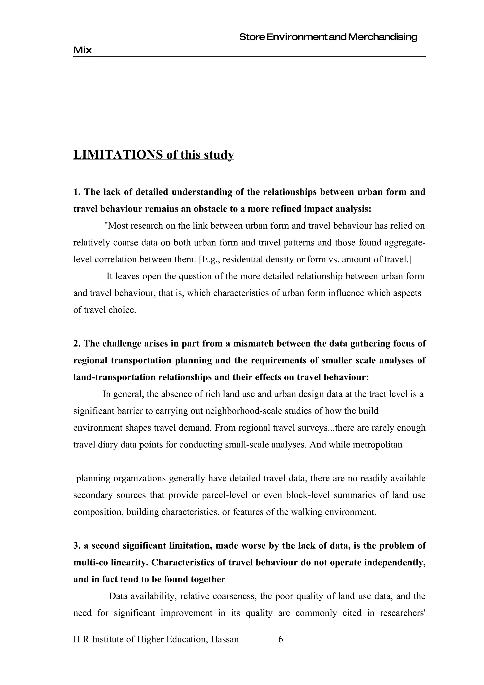 Store Environment and Merchandising
Mix




LIMITATIONS of this study

1. The lack of detailed understanding of the relationships between urban form and
travel behaviour remains an obstacle to a more refined impact analysis:
        "Most research on the link between urban form and travel behaviour has relied on
relatively coarse data on both urban form and travel patterns and those found aggregate-
level correlation between them. [E.g., residential density or form vs. amount of travel.]
        It leaves open the question of the more detailed relationship between urban form
and travel behaviour, that is, which characteristics of urban form influence which aspects
of travel choice.


2. The challenge arises in part from a mismatch between the data gathering focus of
regional transportation planning and the requirements of smaller scale analyses of
land-transportation relationships and their effects on travel behaviour:
       In general, the absence of rich land use and urban design data at the tract level is a
significant barrier to carrying out neighborhood-scale studies of how the build
environment shapes travel demand. From regional travel surveys...there are rarely enough
travel diary data points for conducting small-scale analyses. And while metropolitan


planning organizations generally have detailed travel data, there are no readily available
secondary sources that provide parcel-level or even block-level summaries of land use
composition, building characteristics, or features of the walking environment.


3. a second significant limitation, made worse by the lack of data, is the problem of
multi-co linearity. Characteristics of travel behaviour do not operate independently,
and in fact tend to be found together
         Data availability, relative coarseness, the poor quality of land use data, and the
need for significant improvement in its quality are commonly cited in researchers'

H R Institute of Higher Education, Hassan             6
 