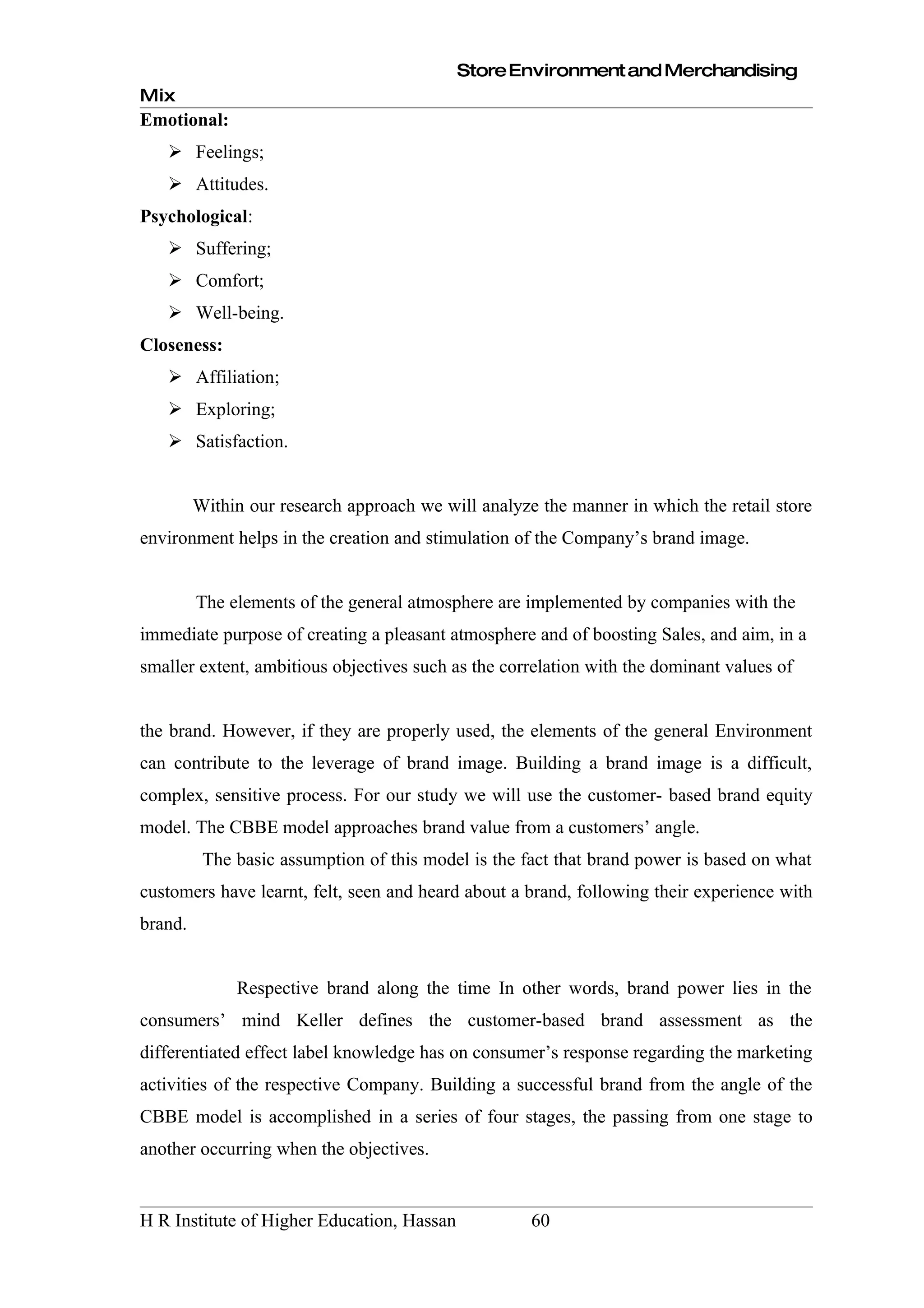 Store Environment and Merchandising
Mix
Emotional:
    Feelings;
    Attitudes.
Psychological:
    Suffering;
    Comfort;
    Well-being.
Closeness:
    Affiliation;
    Exploring;
    Satisfaction.


         Within our research approach we will analyze the manner in which the retail store
environment helps in the creation and stimulation of the Company’s brand image.


         The elements of the general atmosphere are implemented by companies with the
immediate purpose of creating a pleasant atmosphere and of boosting Sales, and aim, in a
smaller extent, ambitious objectives such as the correlation with the dominant values of


the brand. However, if they are properly used, the elements of the general Environment
can contribute to the leverage of brand image. Building a brand image is a difficult,
complex, sensitive process. For our study we will use the customer- based brand equity
model. The CBBE model approaches brand value from a customers’ angle.
          The basic assumption of this model is the fact that brand power is based on what
customers have learnt, felt, seen and heard about a brand, following their experience with
brand.


              Respective brand along the time In other words, brand power lies in the
consumers’ mind Keller defines the customer-based brand assessment as the
differentiated effect label knowledge has on consumer’s response regarding the marketing
activities of the respective Company. Building a successful brand from the angle of the
CBBE model is accomplished in a series of four stages, the passing from one stage to
another occurring when the objectives.


H R Institute of Higher Education, Hassan            60
 