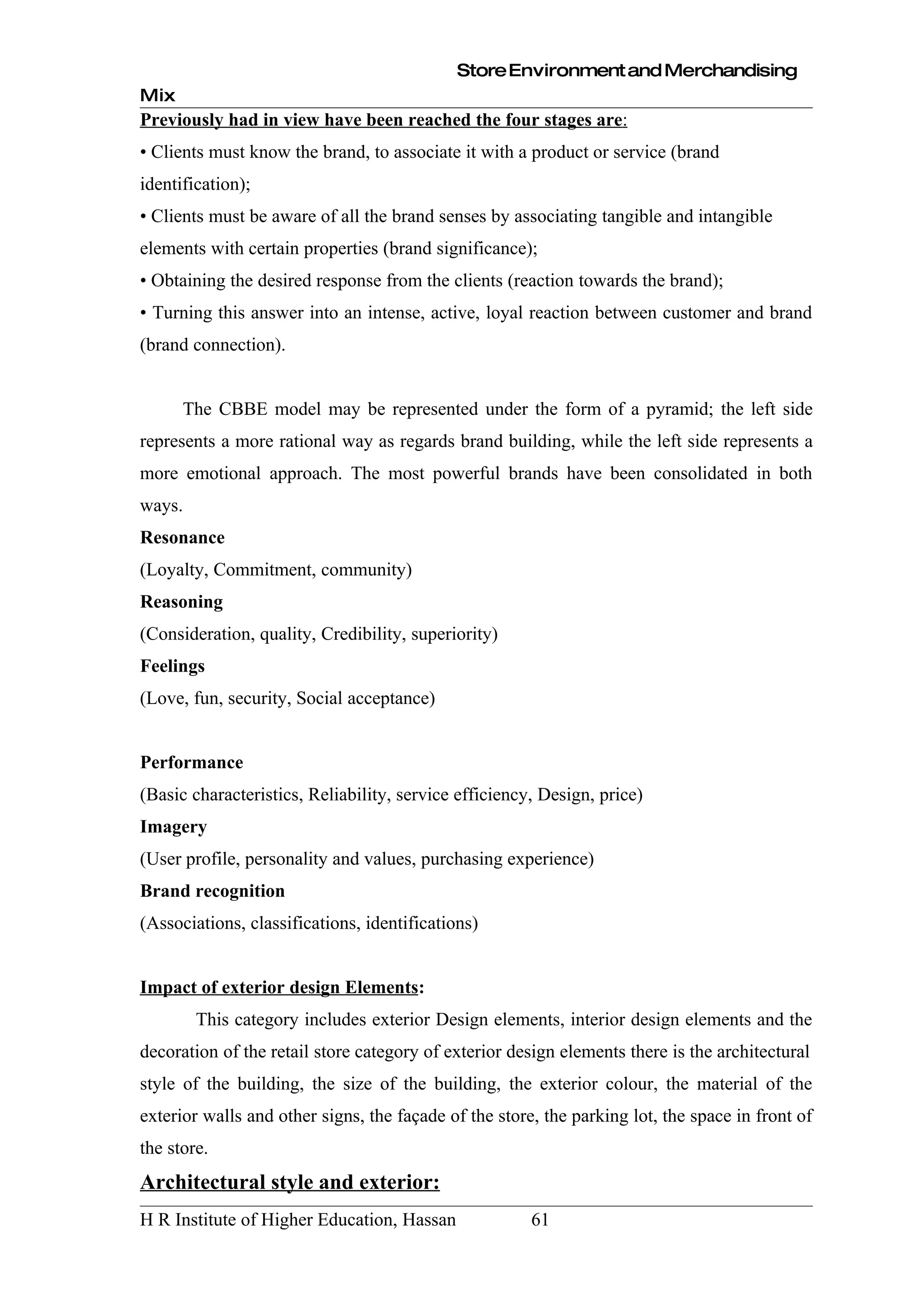 Store Environment and Merchandising
Mix
Previously had in view have been reached the four stages are:
• Clients must know the brand, to associate it with a product or service (brand
identification);
• Clients must be aware of all the brand senses by associating tangible and intangible
elements with certain properties (brand significance);
• Obtaining the desired response from the clients (reaction towards the brand);
• Turning this answer into an intense, active, loyal reaction between customer and brand
(brand connection).


      The CBBE model may be represented under the form of a pyramid; the left side
represents a more rational way as regards brand building, while the left side represents a
more emotional approach. The most powerful brands have been consolidated in both
ways.
Resonance
(Loyalty, Commitment, community)
Reasoning
(Consideration, quality, Credibility, superiority)
Feelings
(Love, fun, security, Social acceptance)


Performance
(Basic characteristics, Reliability, service efficiency, Design, price)
Imagery
(User profile, personality and values, purchasing experience)
Brand recognition
(Associations, classifications, identifications)


Impact of exterior design Elements:
        This category includes exterior Design elements, interior design elements and the
decoration of the retail store category of exterior design elements there is the architectural
style of the building, the size of the building, the exterior colour, the material of the
exterior walls and other signs, the façade of the store, the parking lot, the space in front of
the store.
Architectural style and exterior:
H R Institute of Higher Education, Hassan              61
 