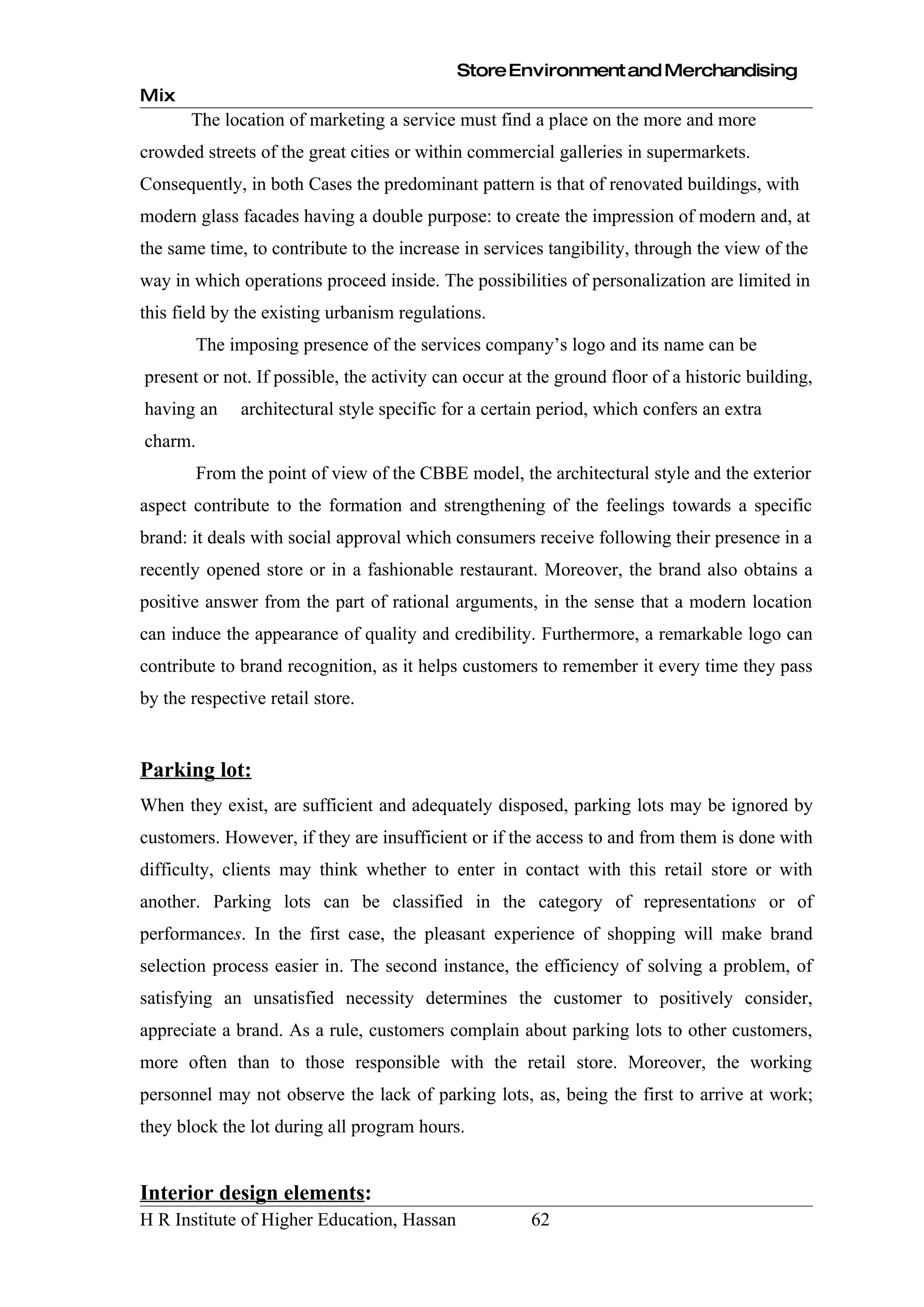 Store Environment and Merchandising
Mix
       The location of marketing a service must find a place on the more and more
crowded streets of the great cities or within commercial galleries in supermarkets.
Consequently, in both Cases the predominant pattern is that of renovated buildings, with
modern glass facades having a double purpose: to create the impression of modern and, at
the same time, to contribute to the increase in services tangibility, through the view of the
way in which operations proceed inside. The possibilities of personalization are limited in
this field by the existing urbanism regulations.
         The imposing presence of the services company’s logo and its name can be
present or not. If possible, the activity can occur at the ground floor of a historic building,
having an      architectural style specific for a certain period, which confers an extra
charm.
         From the point of view of the CBBE model, the architectural style and the exterior
aspect contribute to the formation and strengthening of the feelings towards a specific
brand: it deals with social approval which consumers receive following their presence in a
recently opened store or in a fashionable restaurant. Moreover, the brand also obtains a
positive answer from the part of rational arguments, in the sense that a modern location
can induce the appearance of quality and credibility. Furthermore, a remarkable logo can
contribute to brand recognition, as it helps customers to remember it every time they pass
by the respective retail store.


Parking lot:
When they exist, are sufficient and adequately disposed, parking lots may be ignored by
customers. However, if they are insufficient or if the access to and from them is done with
difficulty, clients may think whether to enter in contact with this retail store or with
another. Parking lots can be classified in the category of representations or of
performances. In the first case, the pleasant experience of shopping will make brand
selection process easier in. The second instance, the efficiency of solving a problem, of
satisfying an unsatisfied necessity determines the customer to positively consider,
appreciate a brand. As a rule, customers complain about parking lots to other customers,
more often than to those responsible with the retail store. Moreover, the working
personnel may not observe the lack of parking lots, as, being the first to arrive at work;
they block the lot during all program hours.


Interior design elements:
H R Institute of Higher Education, Hassan              62
 