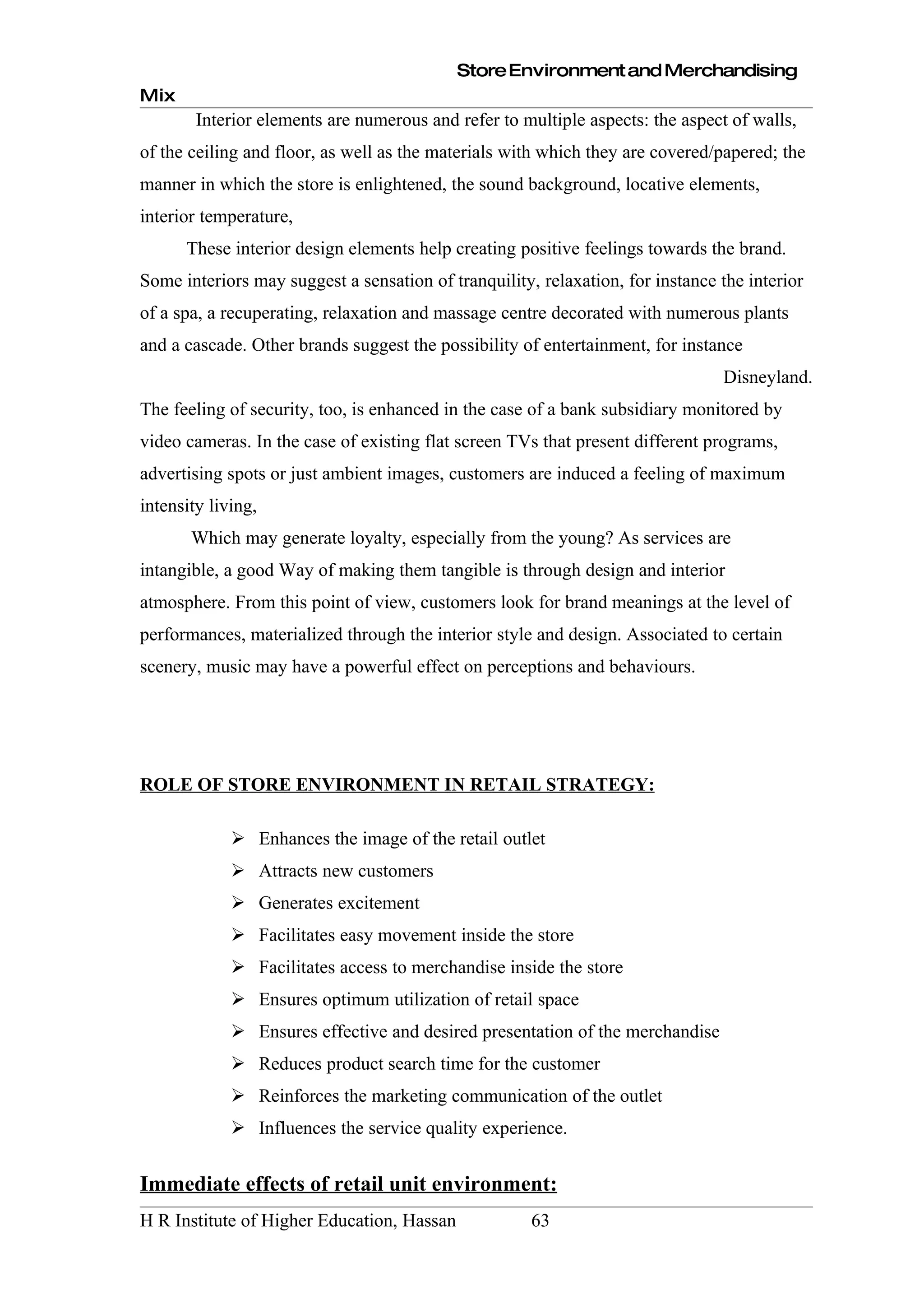 Store Environment and Merchandising
Mix
        Interior elements are numerous and refer to multiple aspects: the aspect of walls,
of the ceiling and floor, as well as the materials with which they are covered/papered; the
manner in which the store is enlightened, the sound background, locative elements,
interior temperature,
      These interior design elements help creating positive feelings towards the brand.
Some interiors may suggest a sensation of tranquility, relaxation, for instance the interior
of a spa, a recuperating, relaxation and massage centre decorated with numerous plants
and a cascade. Other brands suggest the possibility of entertainment, for instance
                                                                                Disneyland.
The feeling of security, too, is enhanced in the case of a bank subsidiary monitored by
video cameras. In the case of existing flat screen TVs that present different programs,
advertising spots or just ambient images, customers are induced a feeling of maximum
intensity living,
       Which may generate loyalty, especially from the young? As services are
intangible, a good Way of making them tangible is through design and interior
atmosphere. From this point of view, customers look for brand meanings at the level of
performances, materialized through the interior style and design. Associated to certain
scenery, music may have a powerful effect on perceptions and behaviours.




ROLE OF STORE ENVIRONMENT IN RETAIL STRATEGY:

              Enhances the image of the retail outlet
              Attracts new customers
              Generates excitement
              Facilitates easy movement inside the store
              Facilitates access to merchandise inside the store
              Ensures optimum utilization of retail space
              Ensures effective and desired presentation of the merchandise
              Reduces product search time for the customer
              Reinforces the marketing communication of the outlet
              Influences the service quality experience.


Immediate effects of retail unit environment:
H R Institute of Higher Education, Hassan             63
 