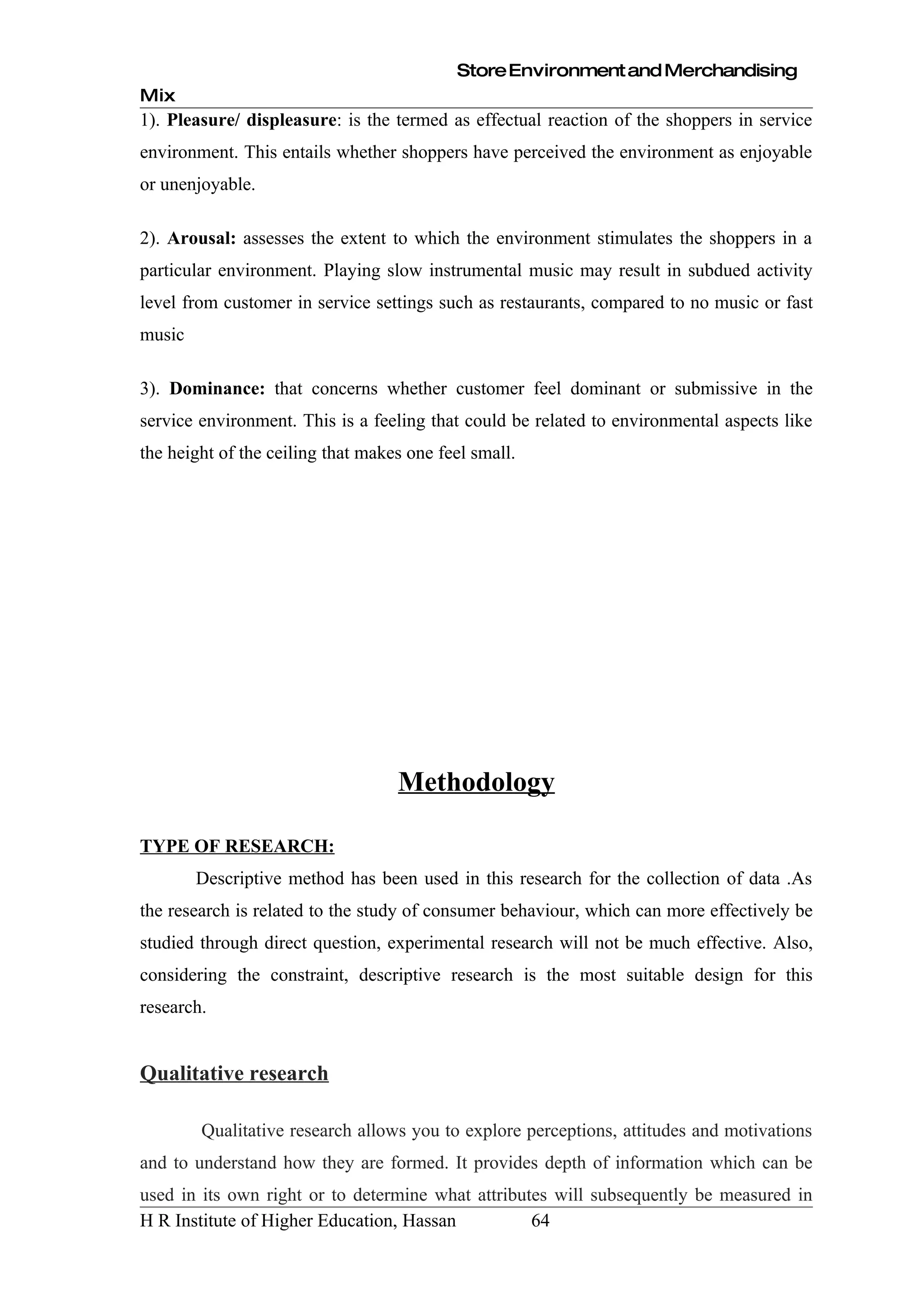 Store Environment and Merchandising
Mix
1). Pleasure/ displeasure: is the termed as effectual reaction of the shoppers in service
environment. This entails whether shoppers have perceived the environment as enjoyable
or unenjoyable.

2). Arousal: assesses the extent to which the environment stimulates the shoppers in a
particular environment. Playing slow instrumental music may result in subdued activity
level from customer in service settings such as restaurants, compared to no music or fast
music

3). Dominance: that concerns whether customer feel dominant or submissive in the
service environment. This is a feeling that could be related to environmental aspects like
the height of the ceiling that makes one feel small.




                                   Methodology

TYPE OF RESEARCH:
        Descriptive method has been used in this research for the collection of data .As
the research is related to the study of consumer behaviour, which can more effectively be
studied through direct question, experimental research will not be much effective. Also,
considering the constraint, descriptive research is the most suitable design for this
research.


Qualitative research

        Qualitative research allows you to explore perceptions, attitudes and motivations
and to understand how they are formed. It provides depth of information which can be
used in its own right or to determine what attributes will subsequently be measured in
H R Institute of Higher Education, Hassan          64
 