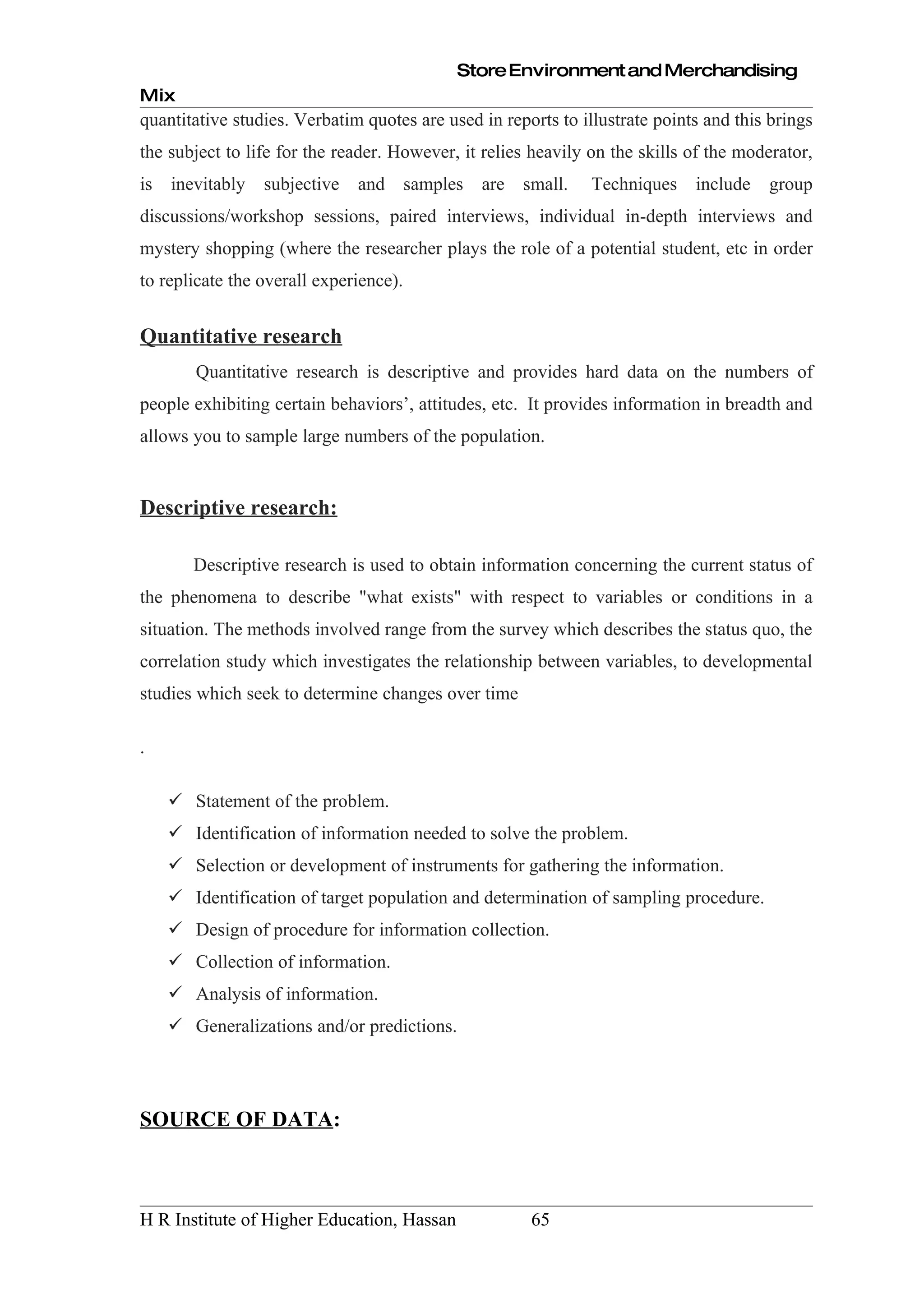 Store Environment and Merchandising
Mix
quantitative studies. Verbatim quotes are used in reports to illustrate points and this brings
the subject to life for the reader. However, it relies heavily on the skills of the moderator,
is inevitably    subjective   and samples are small.           Techniques    include   group
discussions/workshop sessions, paired interviews, individual in-depth interviews and
mystery shopping (where the researcher plays the role of a potential student, etc in order
to replicate the overall experience).


Quantitative research
       Quantitative research is descriptive and provides hard data on the numbers of
people exhibiting certain behaviors’, attitudes, etc. It provides information in breadth and
allows you to sample large numbers of the population.


Descriptive research:

       Descriptive research is used to obtain information concerning the current status of
the phenomena to describe "what exists" with respect to variables or conditions in a
situation. The methods involved range from the survey which describes the status quo, the
correlation study which investigates the relationship between variables, to developmental
studies which seek to determine changes over time

.

     Statement of the problem.
     Identification of information needed to solve the problem.
     Selection or development of instruments for gathering the information.
     Identification of target population and determination of sampling procedure.
     Design of procedure for information collection.
     Collection of information.
     Analysis of information.
     Generalizations and/or predictions.




SOURCE OF DATA:



H R Institute of Higher Education, Hassan             65
 