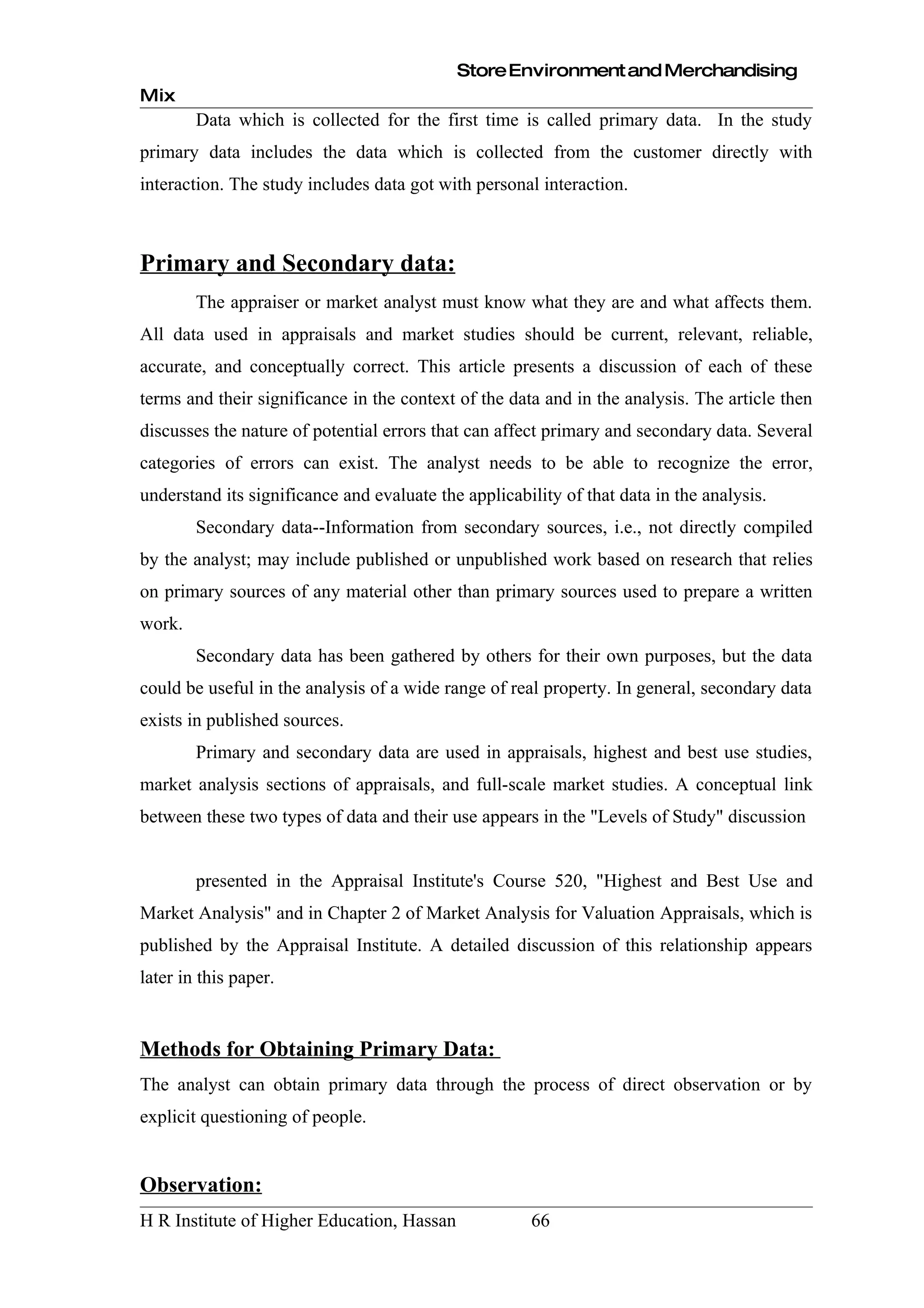 Store Environment and Merchandising
Mix
        Data which is collected for the first time is called primary data. In the study
primary data includes the data which is collected from the customer directly with
interaction. The study includes data got with personal interaction.



Primary and Secondary data:
        The appraiser or market analyst must know what they are and what affects them.
All data used in appraisals and market studies should be current, relevant, reliable,
accurate, and conceptually correct. This article presents a discussion of each of these
terms and their significance in the context of the data and in the analysis. The article then
discusses the nature of potential errors that can affect primary and secondary data. Several
categories of errors can exist. The analyst needs to be able to recognize the error,
understand its significance and evaluate the applicability of that data in the analysis.
        Secondary data--Information from secondary sources, i.e., not directly compiled
by the analyst; may include published or unpublished work based on research that relies
on primary sources of any material other than primary sources used to prepare a written
work.
        Secondary data has been gathered by others for their own purposes, but the data
could be useful in the analysis of a wide range of real property. In general, secondary data
exists in published sources.
        Primary and secondary data are used in appraisals, highest and best use studies,
market analysis sections of appraisals, and full-scale market studies. A conceptual link
between these two types of data and their use appears in the "Levels of Study" discussion


        presented in the Appraisal Institute's Course 520, "Highest and Best Use and
Market Analysis" and in Chapter 2 of Market Analysis for Valuation Appraisals, which is
published by the Appraisal Institute. A detailed discussion of this relationship appears
later in this paper.


Methods for Obtaining Primary Data:
The analyst can obtain primary data through the process of direct observation or by
explicit questioning of people.


Observation:
H R Institute of Higher Education, Hassan             66
 