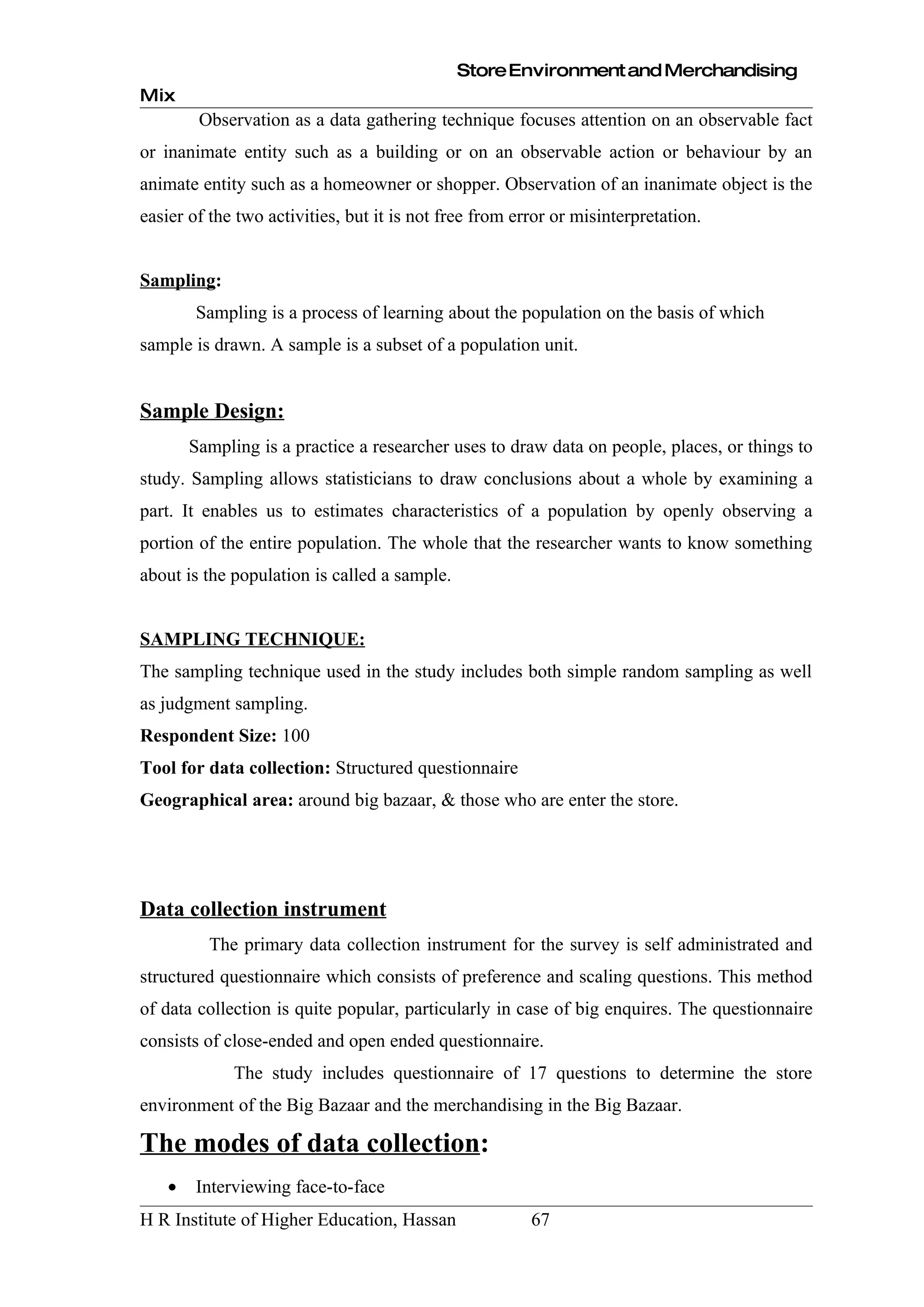 Store Environment and Merchandising
Mix
         Observation as a data gathering technique focuses attention on an observable fact
or inanimate entity such as a building or on an observable action or behaviour by an
animate entity such as a homeowner or shopper. Observation of an inanimate object is the
easier of the two activities, but it is not free from error or misinterpretation.


Sampling:
        Sampling is a process of learning about the population on the basis of which
sample is drawn. A sample is a subset of a population unit.


Sample Design:
        Sampling is a practice a researcher uses to draw data on people, places, or things to
study. Sampling allows statisticians to draw conclusions about a whole by examining a
part. It enables us to estimates characteristics of a population by openly observing a
portion of the entire population. The whole that the researcher wants to know something
about is the population is called a sample.


SAMPLING TECHNIQUE:
The sampling technique used in the study includes both simple random sampling as well
as judgment sampling.
Respondent Size: 100
Tool for data collection: Structured questionnaire
Geographical area: around big bazaar, & those who are enter the store.




Data collection instrument
          The primary data collection instrument for the survey is self administrated and
structured questionnaire which consists of preference and scaling questions. This method
of data collection is quite popular, particularly in case of big enquires. The questionnaire
consists of close-ended and open ended questionnaire.
              The study includes questionnaire of 17 questions to determine the store
environment of the Big Bazaar and the merchandising in the Big Bazaar.

The modes of data collection:
    •   Interviewing face-to-face
H R Institute of Higher Education, Hassan               67
 