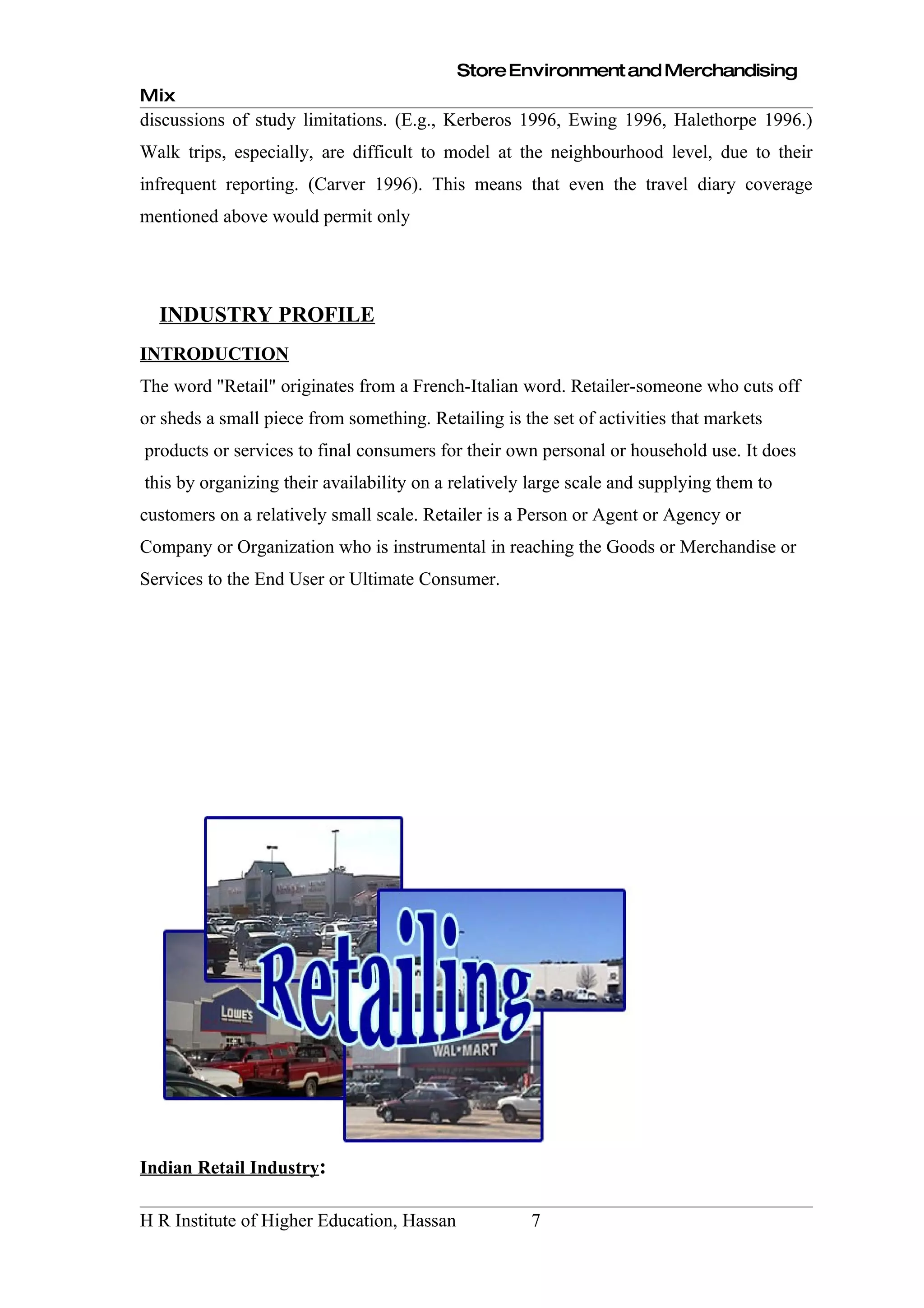 Store Environment and Merchandising
Mix
discussions of study limitations. (E.g., Kerberos 1996, Ewing 1996, Halethorpe 1996.)
Walk trips, especially, are difficult to model at the neighbourhood level, due to their
infrequent reporting. (Carver 1996). This means that even the travel diary coverage
mentioned above would permit only




  INDUSTRY PROFILE
INTRODUCTION
The word "Retail" originates from a French-Italian word. Retailer-someone who cuts off
or sheds a small piece from something. Retailing is the set of activities that markets
products or services to final consumers for their own personal or household use. It does
this by organizing their availability on a relatively large scale and supplying them to
customers on a relatively small scale. Retailer is a Person or Agent or Agency or
Company or Organization who is instrumental in reaching the Goods or Merchandise or
Services to the End User or Ultimate Consumer.




Indian Retail Industry:

H R Institute of Higher Education, Hassan             7
 