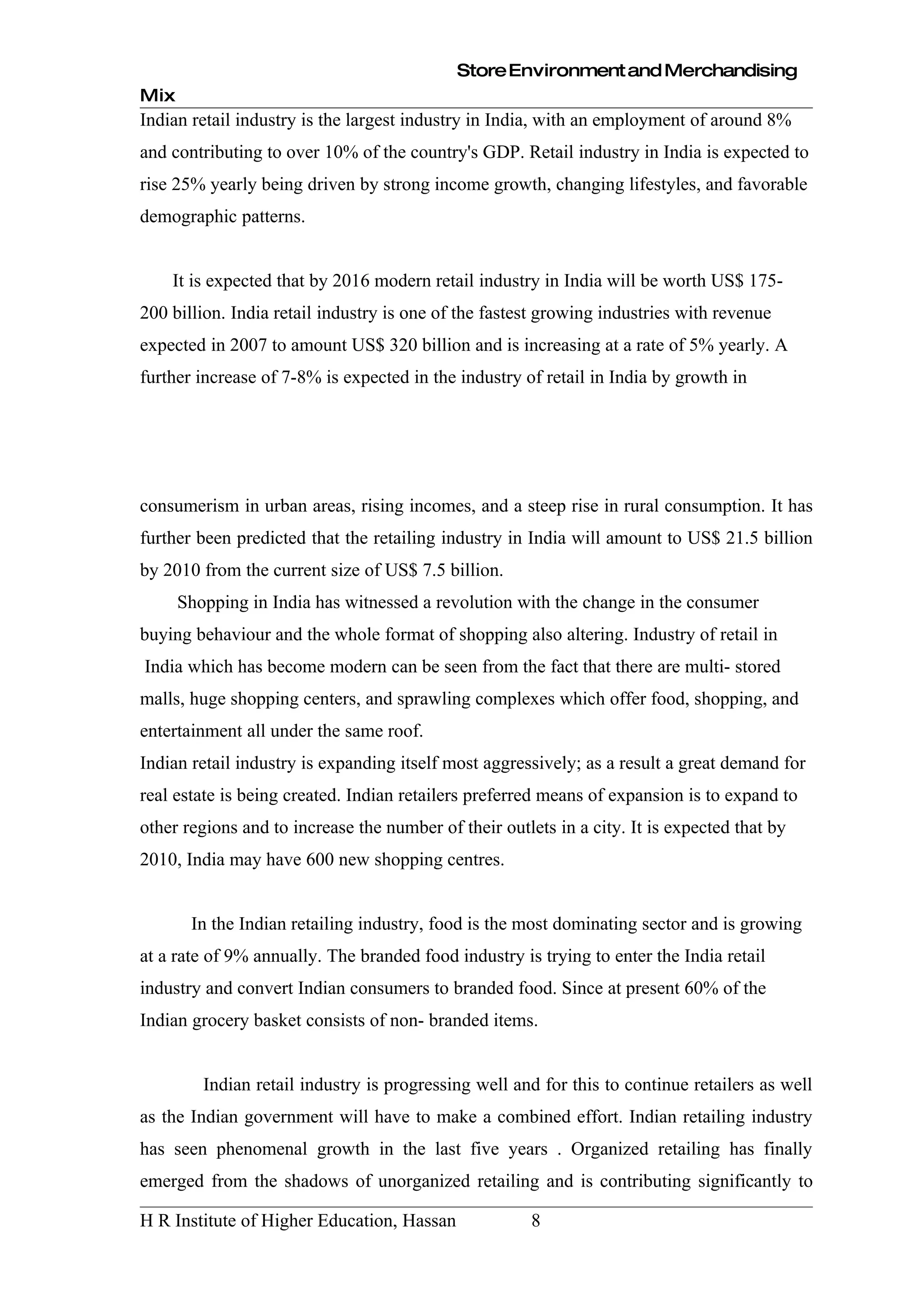 Store Environment and Merchandising
Mix
Indian retail industry is the largest industry in India, with an employment of around 8%
and contributing to over 10% of the country's GDP. Retail industry in India is expected to
rise 25% yearly being driven by strong income growth, changing lifestyles, and favorable
demographic patterns.


    It is expected that by 2016 modern retail industry in India will be worth US$ 175-
200 billion. India retail industry is one of the fastest growing industries with revenue
expected in 2007 to amount US$ 320 billion and is increasing at a rate of 5% yearly. A
further increase of 7-8% is expected in the industry of retail in India by growth in




consumerism in urban areas, rising incomes, and a steep rise in rural consumption. It has
further been predicted that the retailing industry in India will amount to US$ 21.5 billion
by 2010 from the current size of US$ 7.5 billion.
      Shopping in India has witnessed a revolution with the change in the consumer
buying behaviour and the whole format of shopping also altering. Industry of retail in
India which has become modern can be seen from the fact that there are multi- stored
malls, huge shopping centers, and sprawling complexes which offer food, shopping, and
entertainment all under the same roof.
Indian retail industry is expanding itself most aggressively; as a result a great demand for
real estate is being created. Indian retailers preferred means of expansion is to expand to
other regions and to increase the number of their outlets in a city. It is expected that by
2010, India may have 600 new shopping centres.


       In the Indian retailing industry, food is the most dominating sector and is growing
at a rate of 9% annually. The branded food industry is trying to enter the India retail
industry and convert Indian consumers to branded food. Since at present 60% of the
Indian grocery basket consists of non- branded items.


         Indian retail industry is progressing well and for this to continue retailers as well
as the Indian government will have to make a combined effort. Indian retailing industry
has seen phenomenal growth in the last five years . Organized retailing has finally
emerged from the shadows of unorganized retailing and is contributing significantly to

H R Institute of Higher Education, Hassan              8
 