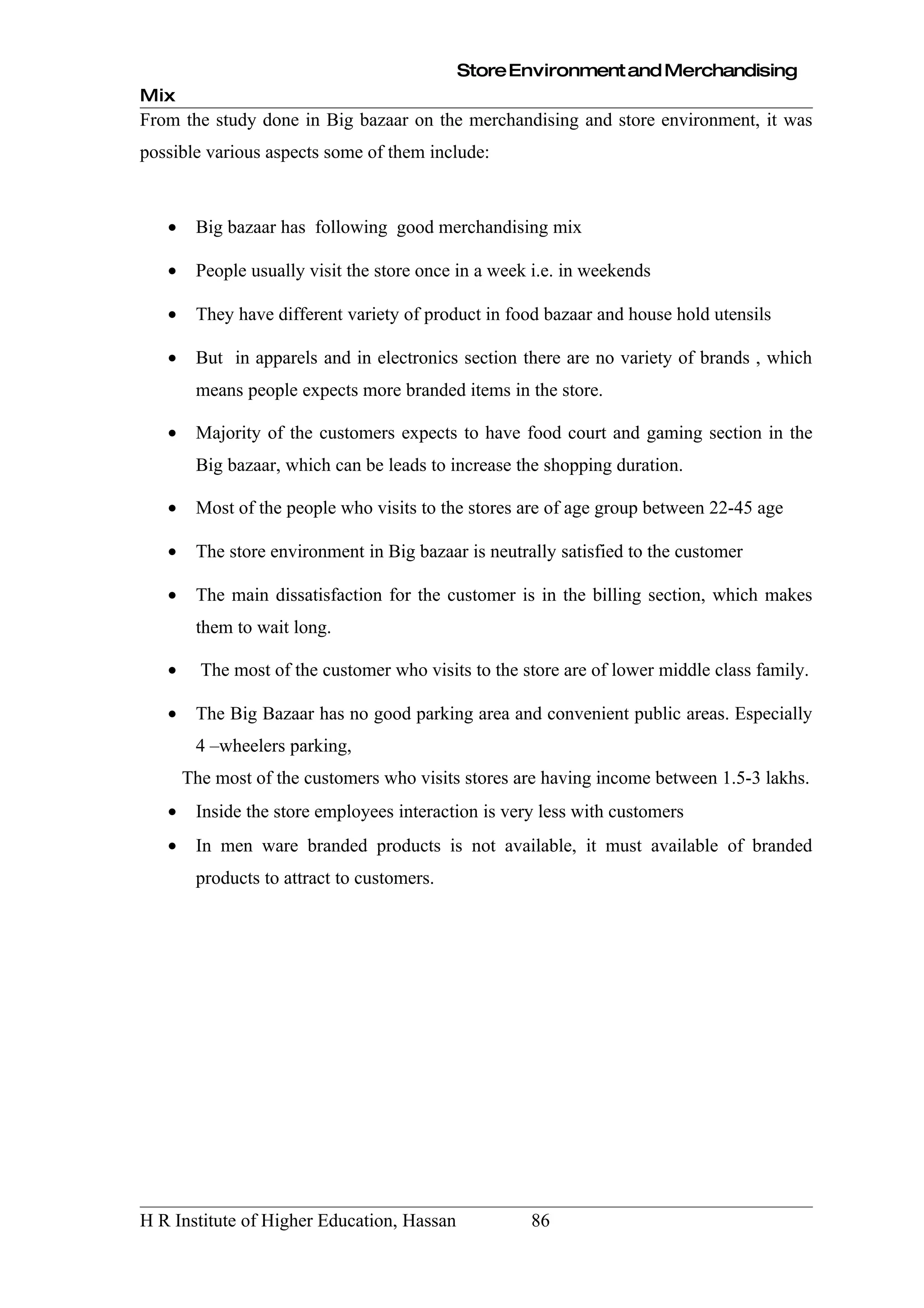 Store Environment and Merchandising
Mix
From the study done in Big bazaar on the merchandising and store environment, it was
possible various aspects some of them include:



   •    Big bazaar has following good merchandising mix

   •    People usually visit the store once in a week i.e. in weekends

   •    They have different variety of product in food bazaar and house hold utensils

   •    But in apparels and in electronics section there are no variety of brands , which
        means people expects more branded items in the store.

   •    Majority of the customers expects to have food court and gaming section in the
        Big bazaar, which can be leads to increase the shopping duration.

   •    Most of the people who visits to the stores are of age group between 22-45 age

   •    The store environment in Big bazaar is neutrally satisfied to the customer

   •    The main dissatisfaction for the customer is in the billing section, which makes
        them to wait long.

   •     The most of the customer who visits to the store are of lower middle class family.

   •    The Big Bazaar has no good parking area and convenient public areas. Especially
        4 –wheelers parking,
       The most of the customers who visits stores are having income between 1.5-3 lakhs.
   •    Inside the store employees interaction is very less with customers
   •    In men ware branded products is not available, it must available of branded
        products to attract to customers.




H R Institute of Higher Education, Hassan            86
 
