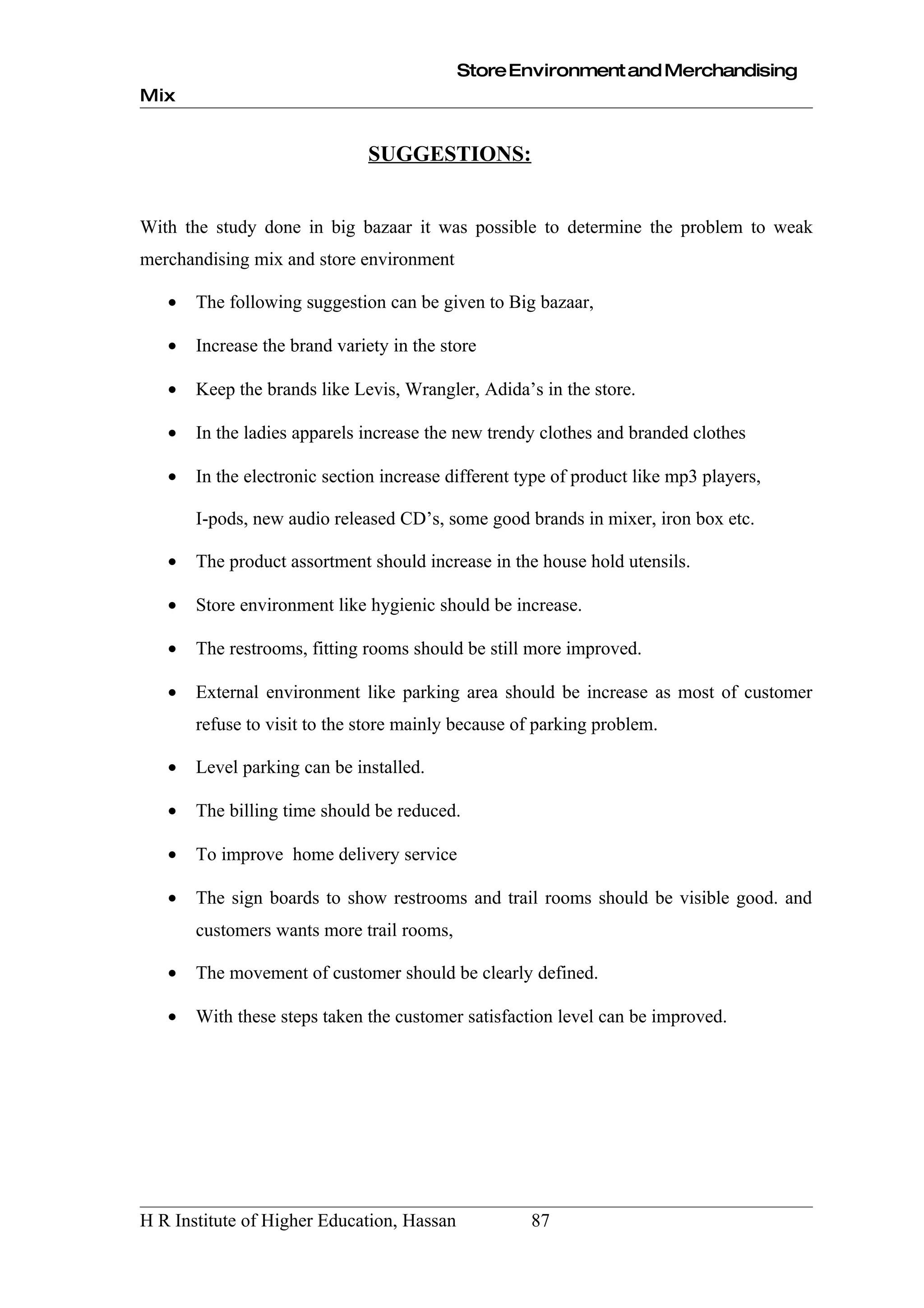 Store Environment and Merchandising
Mix


                              SUGGESTIONS:


With the study done in big bazaar it was possible to determine the problem to weak
merchandising mix and store environment

   •   The following suggestion can be given to Big bazaar,

   •   Increase the brand variety in the store

   •   Keep the brands like Levis, Wrangler, Adida’s in the store.

   •   In the ladies apparels increase the new trendy clothes and branded clothes

   •   In the electronic section increase different type of product like mp3 players,

       I-pods, new audio released CD’s, some good brands in mixer, iron box etc.

   •   The product assortment should increase in the house hold utensils.

   •   Store environment like hygienic should be increase.

   •   The restrooms, fitting rooms should be still more improved.

   •   External environment like parking area should be increase as most of customer
       refuse to visit to the store mainly because of parking problem.

   •   Level parking can be installed.

   •   The billing time should be reduced.

   •   To improve home delivery service

   •   The sign boards to show restrooms and trail rooms should be visible good. and
       customers wants more trail rooms,

   •   The movement of customer should be clearly defined.

   •   With these steps taken the customer satisfaction level can be improved.




H R Institute of Higher Education, Hassan            87
 