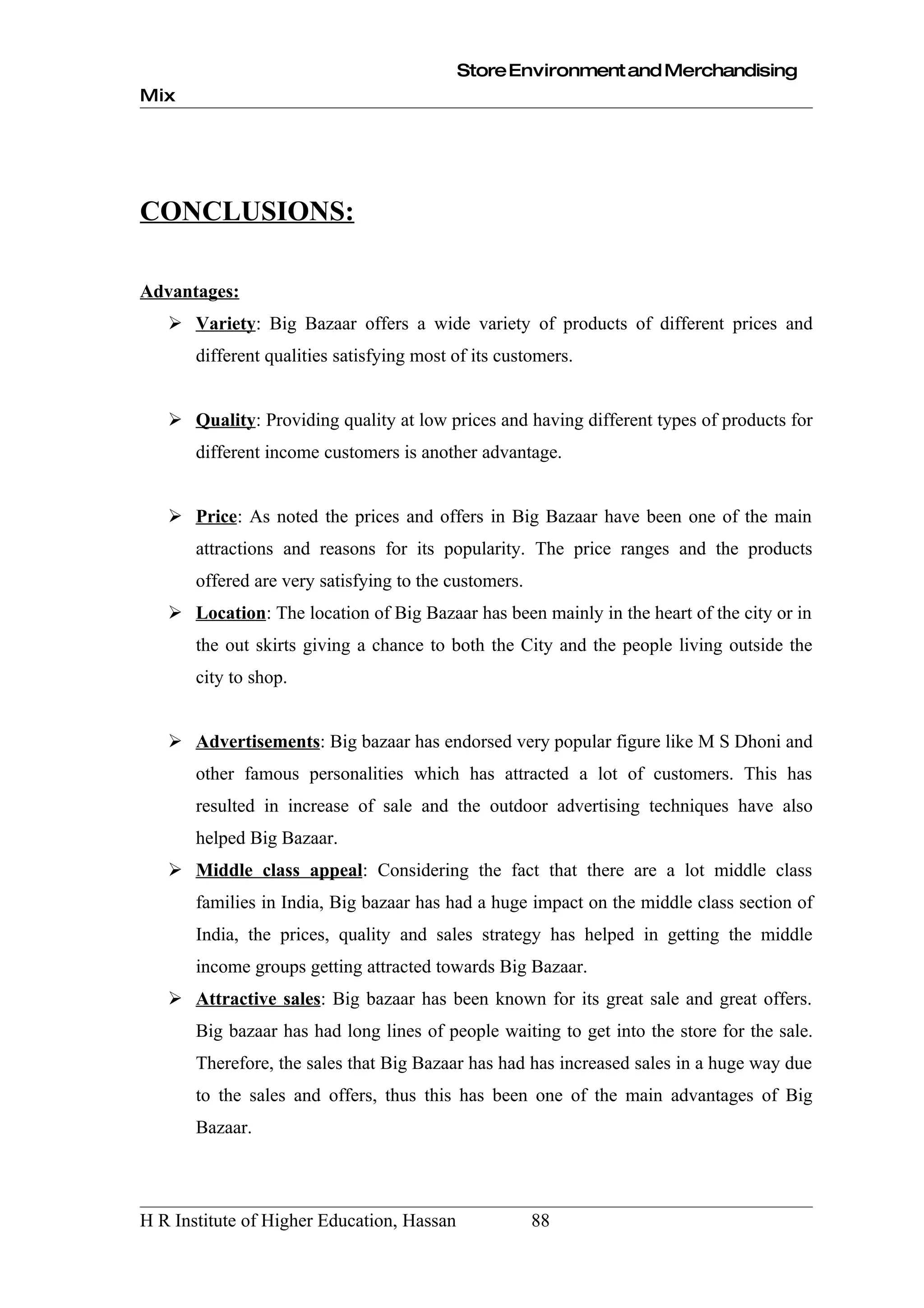 Store Environment and Merchandising
Mix




CONCLUSIONS:

Advantages:
    Variety: Big Bazaar offers a wide variety of products of different prices and
       different qualities satisfying most of its customers.


    Quality: Providing quality at low prices and having different types of products for
       different income customers is another advantage.


    Price: As noted the prices and offers in Big Bazaar have been one of the main
       attractions and reasons for its popularity. The price ranges and the products
       offered are very satisfying to the customers.
    Location: The location of Big Bazaar has been mainly in the heart of the city or in
       the out skirts giving a chance to both the City and the people living outside the
       city to shop.


    Advertisements: Big bazaar has endorsed very popular figure like M S Dhoni and
       other famous personalities which has attracted a lot of customers. This has
       resulted in increase of sale and the outdoor advertising techniques have also
       helped Big Bazaar.
    Middle class appeal: Considering the fact that there are a lot middle class
       families in India, Big bazaar has had a huge impact on the middle class section of
       India, the prices, quality and sales strategy has helped in getting the middle
       income groups getting attracted towards Big Bazaar.
    Attractive sales: Big bazaar has been known for its great sale and great offers.
       Big bazaar has had long lines of people waiting to get into the store for the sale.
       Therefore, the sales that Big Bazaar has had has increased sales in a huge way due
       to the sales and offers, thus this has been one of the main advantages of Big
       Bazaar.




H R Institute of Higher Education, Hassan              88
 