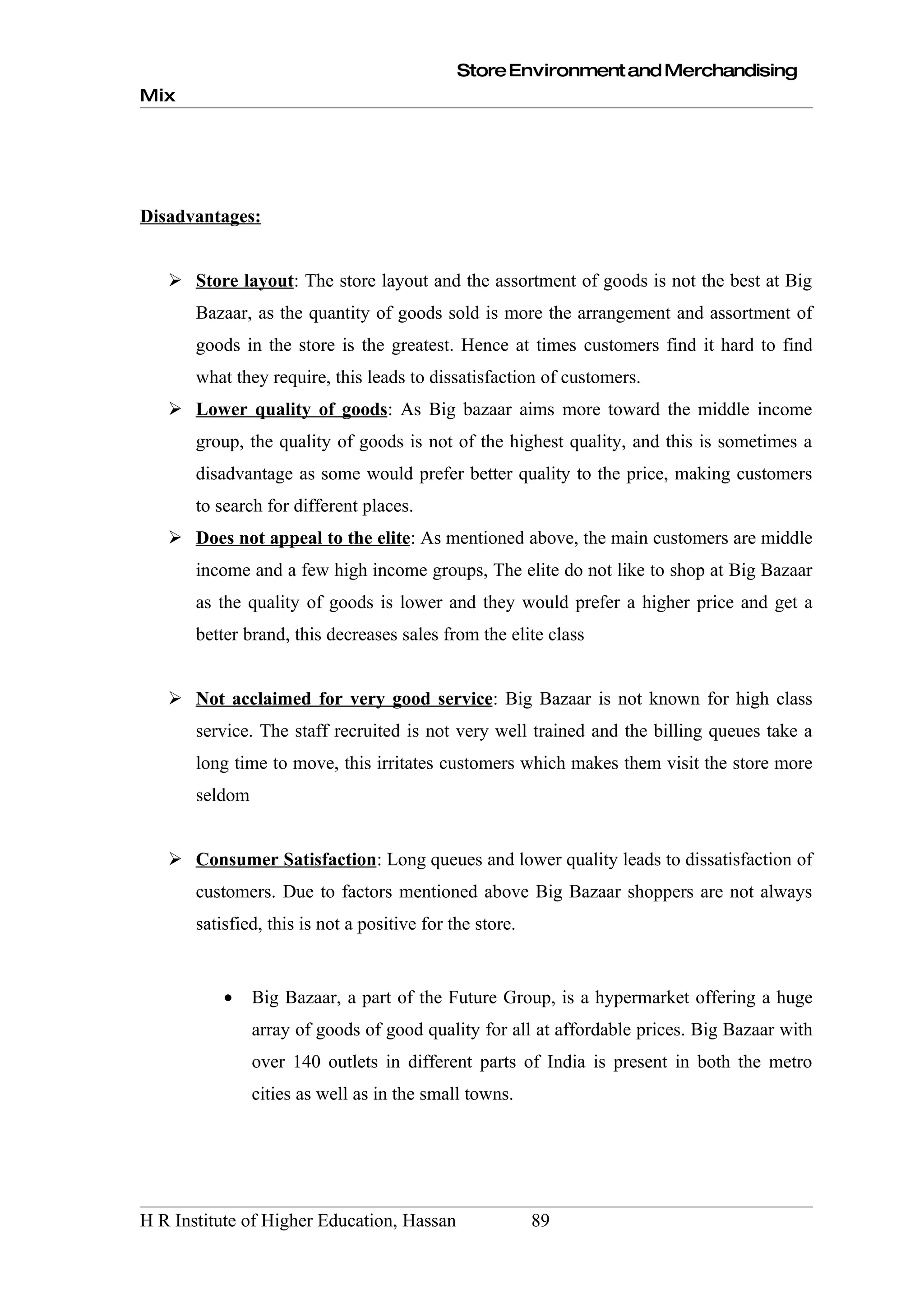 Store Environment and Merchandising
Mix




Disadvantages:


    Store layout: The store layout and the assortment of goods is not the best at Big
       Bazaar, as the quantity of goods sold is more the arrangement and assortment of
       goods in the store is the greatest. Hence at times customers find it hard to find
       what they require, this leads to dissatisfaction of customers.
    Lower quality of goods: As Big bazaar aims more toward the middle income
       group, the quality of goods is not of the highest quality, and this is sometimes a
       disadvantage as some would prefer better quality to the price, making customers
       to search for different places.
    Does not appeal to the elite: As mentioned above, the main customers are middle
       income and a few high income groups, The elite do not like to shop at Big Bazaar
       as the quality of goods is lower and they would prefer a higher price and get a
       better brand, this decreases sales from the elite class


    Not acclaimed for very good service: Big Bazaar is not known for high class
       service. The staff recruited is not very well trained and the billing queues take a
       long time to move, this irritates customers which makes them visit the store more
       seldom


    Consumer Satisfaction: Long queues and lower quality leads to dissatisfaction of
       customers. Due to factors mentioned above Big Bazaar shoppers are not always
       satisfied, this is not a positive for the store.


           •    Big Bazaar, a part of the Future Group, is a hypermarket offering a huge
                array of goods of good quality for all at affordable prices. Big Bazaar with
                over 140 outlets in different parts of India is present in both the metro
                cities as well as in the small towns.




H R Institute of Higher Education, Hassan                 89
 