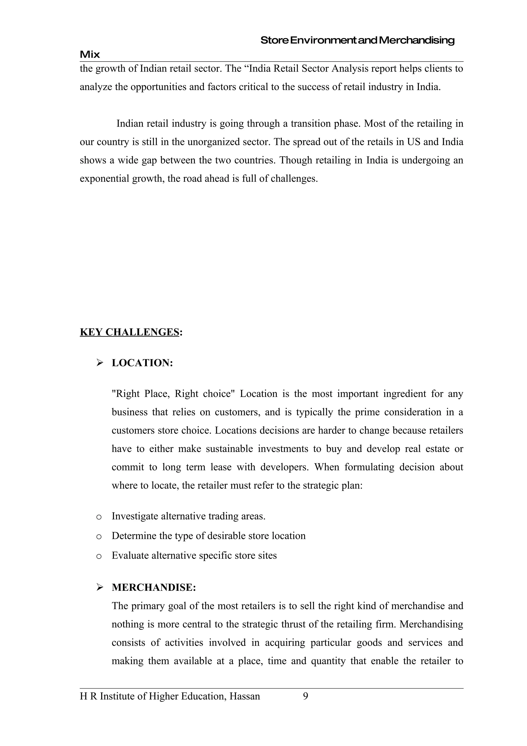 Store Environment and Merchandising
Mix
the growth of Indian retail sector. The “India Retail Sector Analysis report helps clients to
analyze the opportunities and factors critical to the success of retail industry in India.


         Indian retail industry is going through a transition phase. Most of the retailing in
our country is still in the unorganized sector. The spread out of the retails in US and India
shows a wide gap between the two countries. Though retailing in India is undergoing an
exponential growth, the road ahead is full of challenges.




KEY CHALLENGES:

    LOCATION:

       "Right Place, Right choice" Location is the most important ingredient for any
       business that relies on customers, and is typically the prime consideration in a
       customers store choice. Locations decisions are harder to change because retailers
       have to either make sustainable investments to buy and develop real estate or
       commit to long term lease with developers. When formulating decision about
       where to locate, the retailer must refer to the strategic plan:

   o Investigate alternative trading areas.
   o Determine the type of desirable store location
   o Evaluate alternative specific store sites


    MERCHANDISE:
       The primary goal of the most retailers is to sell the right kind of merchandise and
       nothing is more central to the strategic thrust of the retailing firm. Merchandising
       consists of activities involved in acquiring particular goods and services and
       making them available at a place, time and quantity that enable the retailer to


H R Institute of Higher Education, Hassan              9
 