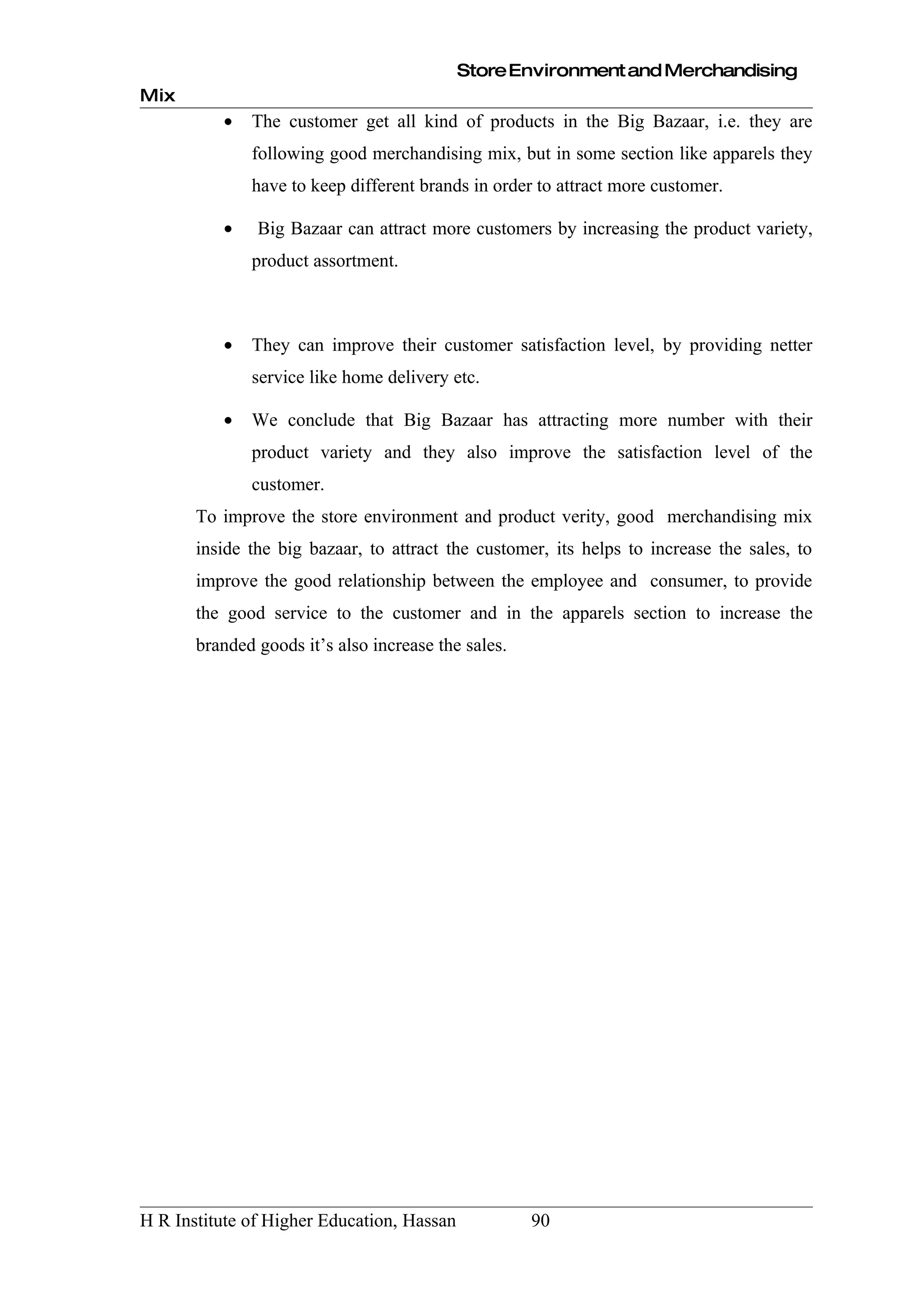 Store Environment and Merchandising
Mix
          •   The customer get all kind of products in the Big Bazaar, i.e. they are
              following good merchandising mix, but in some section like apparels they
              have to keep different brands in order to attract more customer.

          •    Big Bazaar can attract more customers by increasing the product variety,
              product assortment.



          •   They can improve their customer satisfaction level, by providing netter
              service like home delivery etc.

          •   We conclude that Big Bazaar has attracting more number with their
              product variety and they also improve the satisfaction level of the
              customer.
       To improve the store environment and product verity, good merchandising mix
       inside the big bazaar, to attract the customer, its helps to increase the sales, to
       improve the good relationship between the employee and consumer, to provide
       the good service to the customer and in the apparels section to increase the
       branded goods it’s also increase the sales.




H R Institute of Higher Education, Hassan            90
 