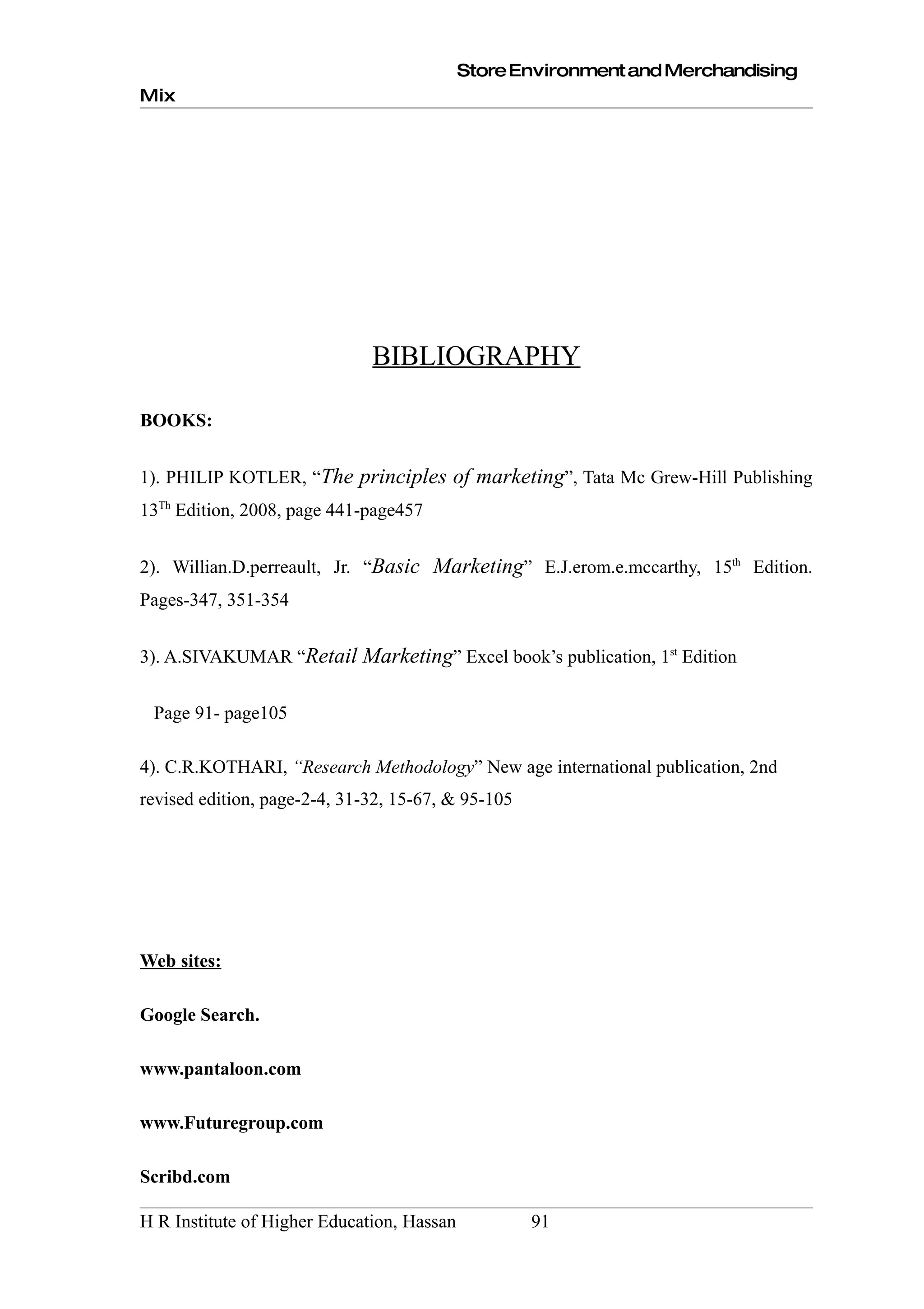 Store Environment and Merchandising
Mix




                              BIBLIOGRAPHY

BOOKS:


1). PHILIP KOTLER, “The principles of marketing”, Tata Mc Grew-Hill Publishing
13Th Edition, 2008, page 441-page457


2). Willian.D.perreault, Jr. “Basic Marketing” E.J.erom.e.mccarthy, 15th Edition.
Pages-347, 351-354


3). A.SIVAKUMAR “Retail Marketing” Excel book’s publication, 1st Edition


 Page 91- page105

4). C.R.KOTHARI, “Research Methodology” New age international publication, 2nd
revised edition, page-2-4, 31-32, 15-67, & 95-105




Web sites:

Google Search.

www.pantaloon.com

www.Futuregroup.com

Scribd.com

H R Institute of Higher Education, Hassan           91
 