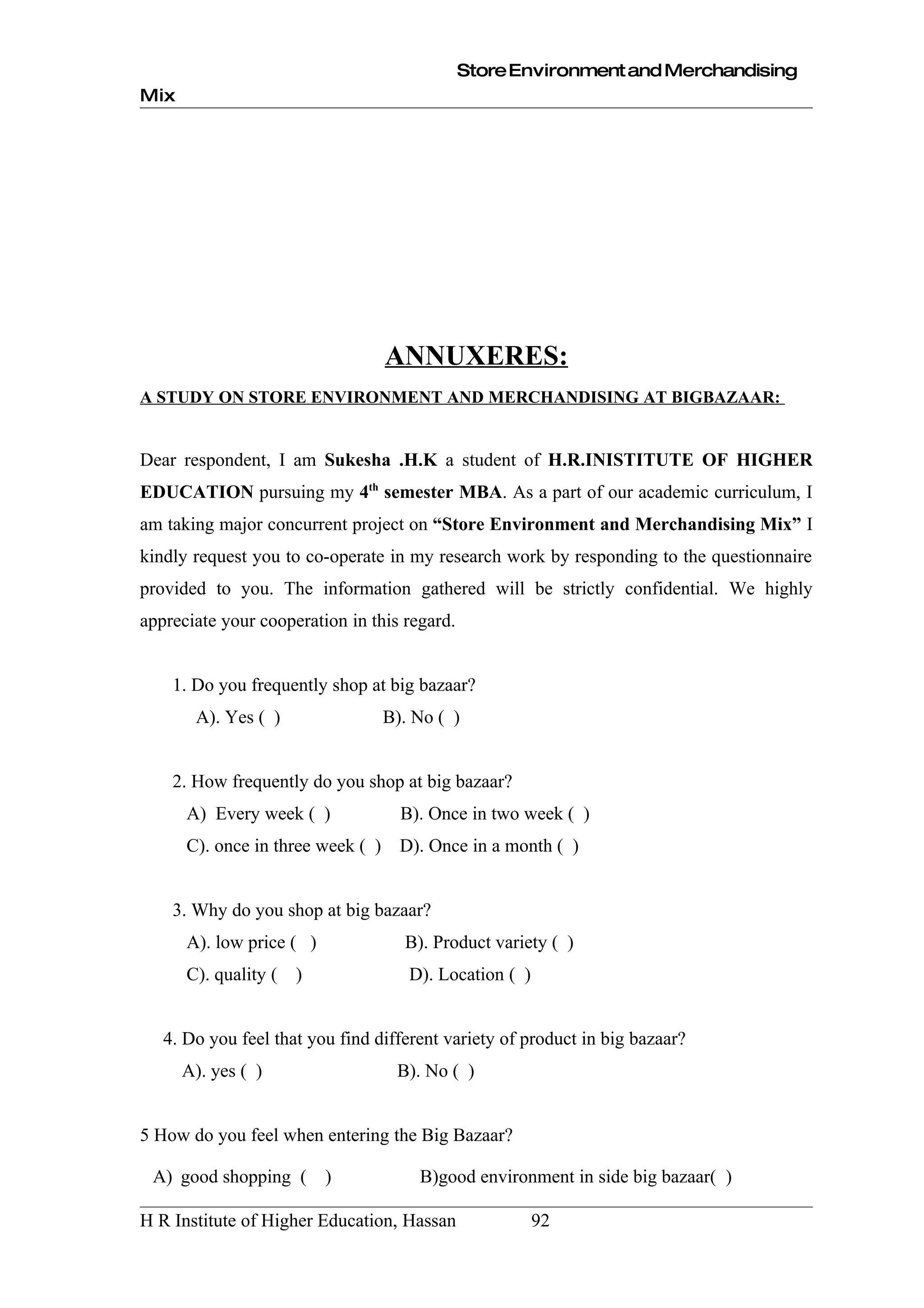 Store Environment and Merchandising
Mix




                                   ANNUXERES:
A STUDY ON STORE ENVIRONMENT AND MERCHANDISING AT BIGBAZAAR:


Dear respondent, I am Sukesha .H.K a student of H.R.INISTITUTE OF HIGHER
EDUCATION pursuing my 4th semester MBA. As a part of our academic curriculum, I
am taking major concurrent project on “Store Environment and Merchandising Mix” I
kindly request you to co-operate in my research work by responding to the questionnaire
provided to you. The information gathered will be strictly confidential. We highly
appreciate your cooperation in this regard.


    1. Do you frequently shop at big bazaar?
       A). Yes ( )                 B). No ( )


    2. How frequently do you shop at big bazaar?
      A) Every week ( )              B). Once in two week ( )
      C). once in three week ( )     D). Once in a month ( )


    3. Why do you shop at big bazaar?
      A). low price ( )              B). Product variety ( )
      C). quality (   )               D). Location ( )


   4. Do you feel that you find different variety of product in big bazaar?
      A). yes ( )                   B). No ( )


5 How do you feel when entering the Big Bazaar?

 A) good shopping (       )            B)good environment in side big bazaar( )

H R Institute of Higher Education, Hassan                92
 