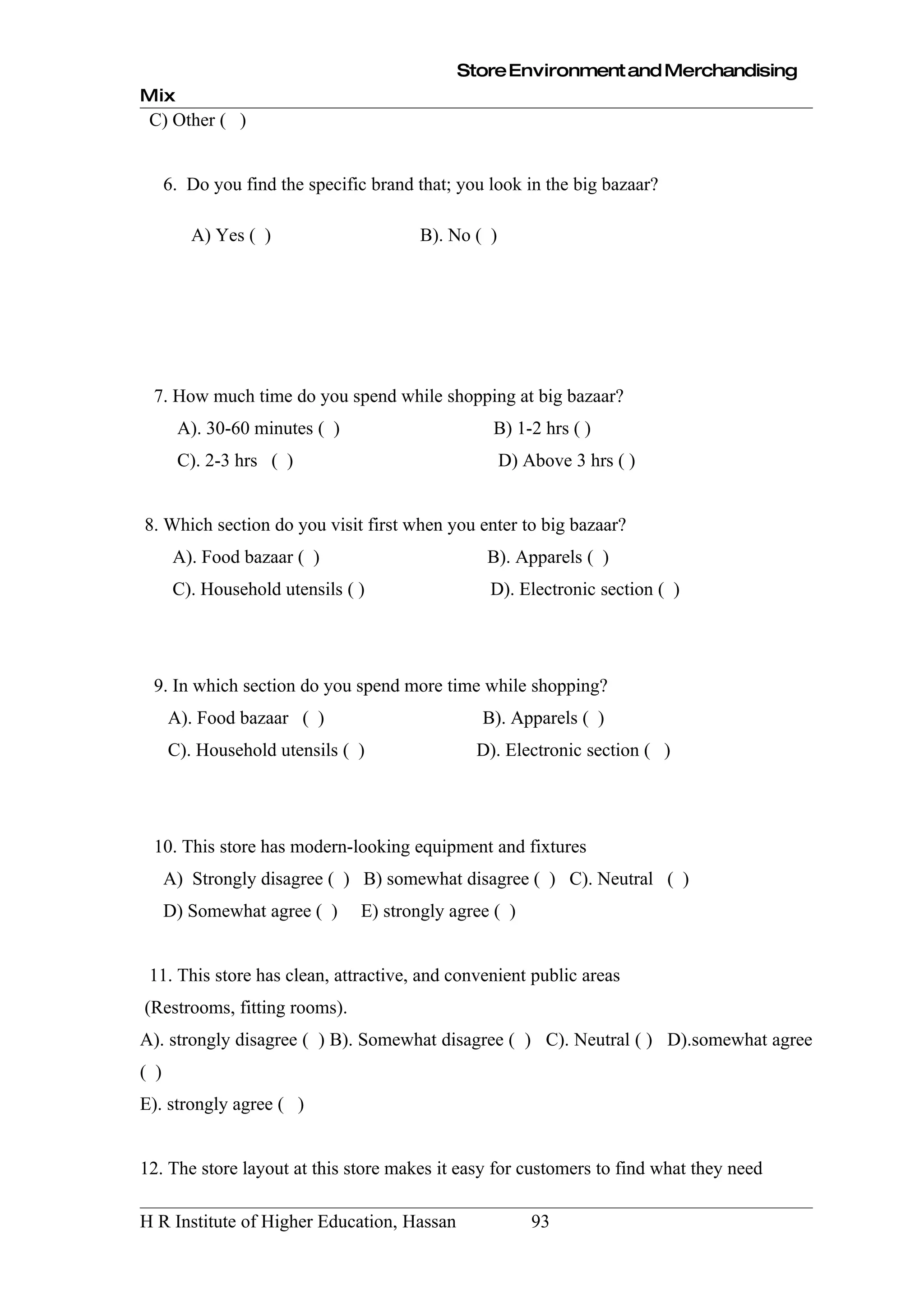 Store Environment and Merchandising
Mix
 C) Other ( )


      6. Do you find the specific brand that; you look in the big bazaar?

         A) Yes ( )                     B). No ( )




 7. How much time do you spend while shopping at big bazaar?
       A). 30-60 minutes ( )                      B) 1-2 hrs ( )
       C). 2-3 hrs ( )                               D) Above 3 hrs ( )


8. Which section do you visit first when you enter to big bazaar?
       A). Food bazaar ( )                       B). Apparels ( )
       C). Household utensils ( )                 D). Electronic section ( )




 9. In which section do you spend more time while shopping?
      A). Food bazaar ( )                        B). Apparels ( )
      C). Household utensils ( )                D). Electronic section ( )




 10. This store has modern-looking equipment and fixtures
      A) Strongly disagree ( ) B) somewhat disagree ( ) C). Neutral ( )
      D) Somewhat agree ( )     E) strongly agree ( )


 11. This store has clean, attractive, and convenient public areas
(Restrooms, fitting rooms).
A). strongly disagree ( ) B). Somewhat disagree ( ) C). Neutral ( ) D).somewhat agree
( )
E). strongly agree ( )


12. The store layout at this store makes it easy for customers to find what they need

H R Institute of Higher Education, Hassan                93
 