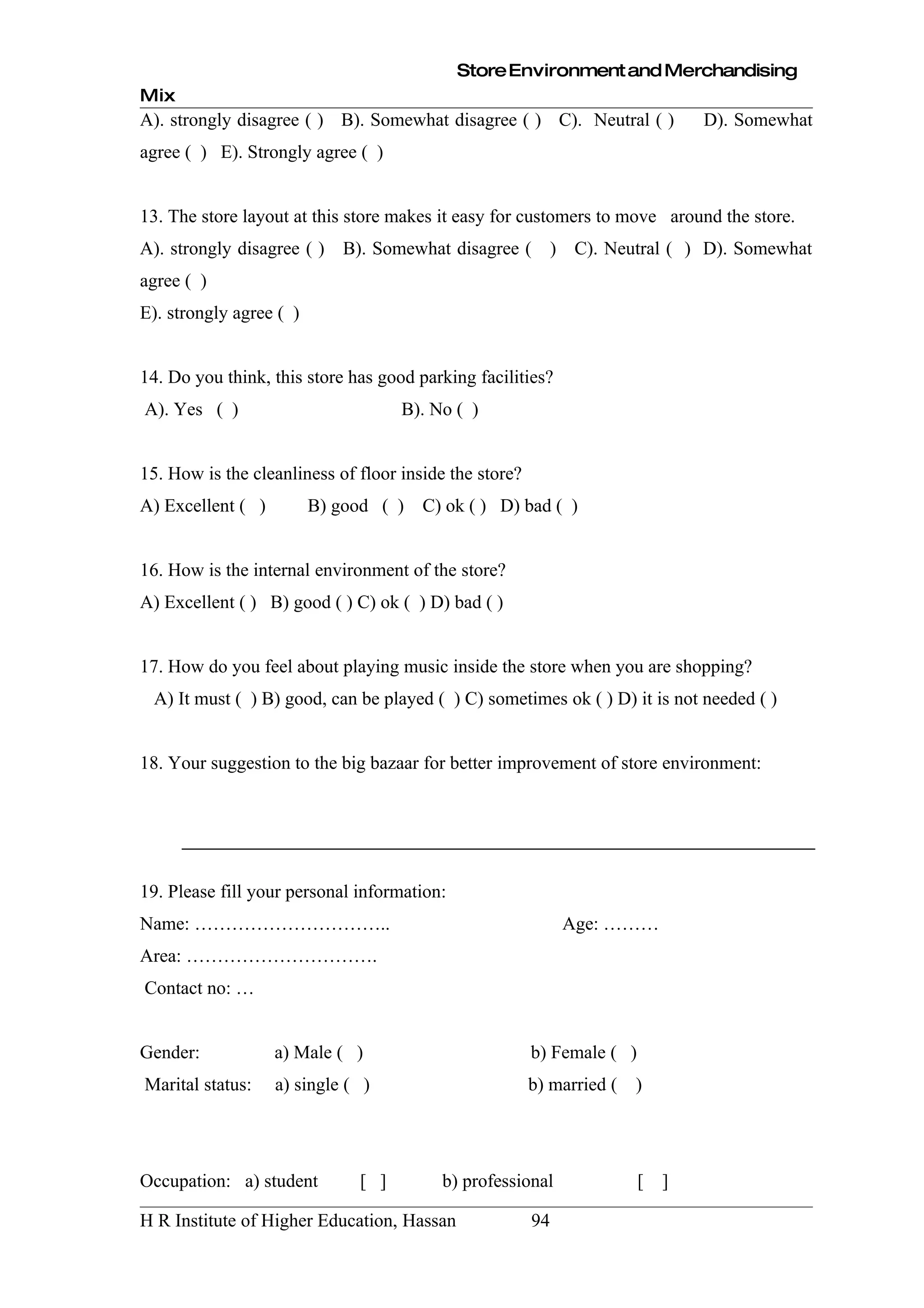 Store Environment and Merchandising
Mix
A). strongly disagree ( ) B). Somewhat disagree ( ) C). Neutral ( )             D). Somewhat
agree ( ) E). Strongly agree ( )


13. The store layout at this store makes it easy for customers to move around the store.
A). strongly disagree ( ) B). Somewhat disagree ( ) C). Neutral ( ) D). Somewhat
agree ( )
E). strongly agree ( )


14. Do you think, this store has good parking facilities?
A). Yes ( )                         B). No ( )


15. How is the cleanliness of floor inside the store?
A) Excellent ( )         B) good ( )   C) ok ( ) D) bad ( )


16. How is the internal environment of the store?
A) Excellent ( ) B) good ( ) C) ok ( ) D) bad ( )


17. How do you feel about playing music inside the store when you are shopping?
 A) It must ( ) B) good, can be played ( ) C) sometimes ok ( ) D) it is not needed ( )


18. Your suggestion to the big bazaar for better improvement of store environment:




19. Please fill your personal information:
Name: …………………………..                                           Age: ………
Area: ………………………….
Contact no: …


Gender:            a) Male ( )                          b) Female ( )
Marital status:    a) single ( )                        b) married (   )




Occupation: a) student        [ ]        b) professional                [   ]

H R Institute of Higher Education, Hassan               94
 