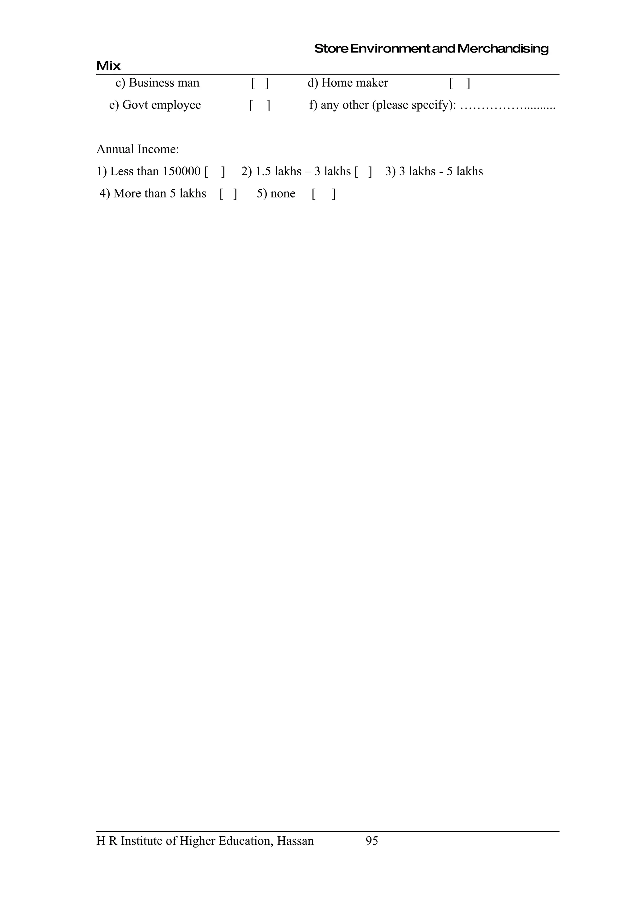 Store Environment and Merchandising
Mix
   c) Business man             [ ]           d) Home maker               [   ]
  e) Govt employee             [    ]        f) any other (please specify): ……………..........


Annual Income:
1) Less than 150000 [   ]     2) 1.5 lakhs – 3 lakhs [ ]    3) 3 lakhs - 5 lakhs
4) More than 5 lakhs    [ ]        5) none   [   ]




H R Institute of Higher Education, Hassan              95
 
