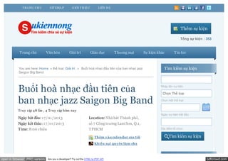 T RA NG CHỦ       SIT EMA P          GIỚI T HIỆU            LIÊN HỆ




                                                                                                                          Thêm sự kiện

                                                                                                                          Tổng sự kiện : 353


           Trang chủ          Văn hóa           Giải trí          Giáo dục         Thương mại     Sự kiện khác       Tin tức



          You are here: Home » thể loại: Giải trí . » Buổi hoà nhạc đầu tiên của ban nhạc jazz                Tìm kiếm sự kiện
          Saigon Big Band




          Buổi hoà nhạc đầu tiên của                                                                        Nhập tên sự kiện

                                                                                                             Chọn Thể loại

          ban nhạc jazz Saigon Big Band                                                                     Chọn một thể loại


          Truy cập 4 8 lần , 4 Truy cập hôm nay
                                                                                                            Ngày sự kiện bắt đầu
          Ngày bắt đầu: 17/01/2013                               Location: Nhà hát Thành phố,
          Ngày kết thúc: 17/01/2013                              số 7 Công trường Lam Sơn, Q.1,
          Time: 8:00 chiều                                       TPHCM                                      Địa điểm tổ chức

                                                                     Thêm vào calendar của t ôi                  Tìm kiếm sự kiện
                                                                     Khiếu nại quy ền làm chủ



open in browser PRO version   Are you a developer? Try out the HTML to PDF API                                                           pdfcrowd.com
 