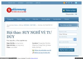 T RA NG CHỦ       SIT EMA P          GIỚI T HIỆU            LIÊN HỆ




                                                                                                                        Thêm sự kiện

                                                                                                                        Tổng sự kiện : 130


           Trang chủ          Văn hóa           Giải trí          Giáo dục         Doanh nghiệp   Sự kiện khác        Tin tức



          You are here: Home » thể loại: HỘI NGHỊ - HỘI THẢO . » Hội thảo: SUY NGHĨ VỀ TƯ                   Tìm kiếm sự kiện
          DUY




          Hội thảo: SUY NGHĨ VỀ TƯ                                                                        Nhập tên sự kiện

                                                                                                           Chọn Thể loại

          DUY                                                                                             Chọn một thể loại


          Truy cập 4 lần , 2 Truy cập hôm nay
                                                                                                          Ngày sự kiện bắt đầu
          Ngày bắt đầu: 01/04/2013                               Location: Trung tâm Văn hóa
          Ngày kết thúc: 01/04/2013                              Pháp (24 Tràng Tiền, Q. Hoàn
          Time: 2:00 chiều                                       Kiếm, Hà Nội)                            Zip Code hoặc địa chỉ

                                                                     Thêm vào calendar của t ôi                  Tìm kiếm sự kiện
                                                                     Khiếu nại quy ền làm chủ



open in browser PRO version   Are you a developer? Try out the HTML to PDF API                                                         pdfcrowd.com
 