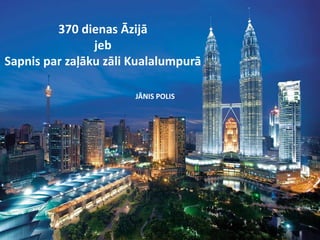 370 dienas Āzijā 
jeb 
Sapnis par zaļāku zāli Kualalumpurā 
JĀNIS POLIS 
 