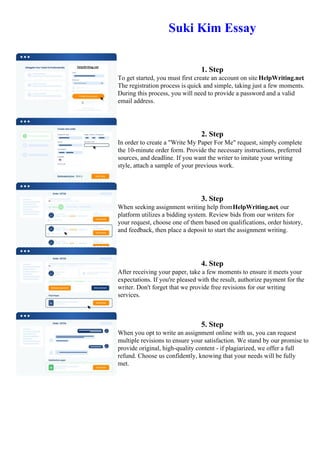 Suki Kim Essay
1. Step
To get started, you must first create an account on site HelpWriting.net.
The registration process is quick and simple, taking just a few moments.
During this process, you will need to provide a password and a valid
email address.
2. Step
In order to create a "Write My Paper For Me" request, simply complete
the 10-minute order form. Provide the necessary instructions, preferred
sources, and deadline. If you want the writer to imitate your writing
style, attach a sample of your previous work.
3. Step
When seeking assignment writing help fromHelpWriting.net, our
platform utilizes a bidding system. Review bids from our writers for
your request, choose one of them based on qualifications, order history,
and feedback, then place a deposit to start the assignment writing.
4. Step
After receiving your paper, take a few moments to ensure it meets your
expectations. If you're pleased with the result, authorize payment for the
writer. Don't forget that we provide free revisions for our writing
services.
5. Step
When you opt to write an assignment online with us, you can request
multiple revisions to ensure your satisfaction. We stand by our promise to
provide original, high-quality content - if plagiarized, we offer a full
refund. Choose us confidently, knowing that your needs will be fully
met.
Suki Kim Essay Suki Kim Essay
 