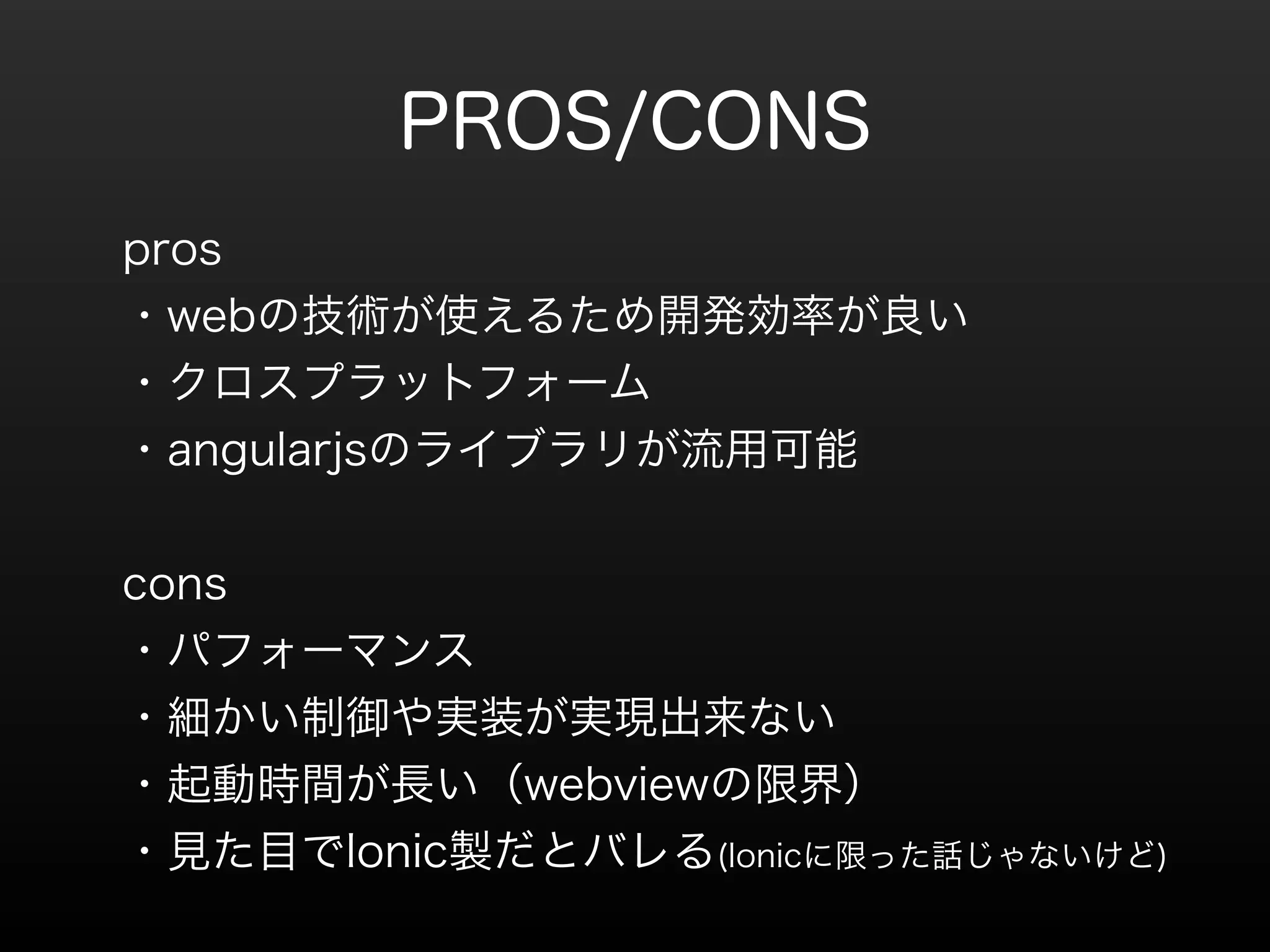 PROS/CONS 
pros 
・webの技術が使えるため開発効率が良い 
・クロスプラットフォーム 
・angularjsのライブラリが流用可能 
! 
cons 
・パフォーマンス 
・細かい制御や実装が実現出来ない 
・起動時間が長い（webviewの限界） 
・見た目でIonic製だとバレる(Ionicに限った話じゃないけど) 
 