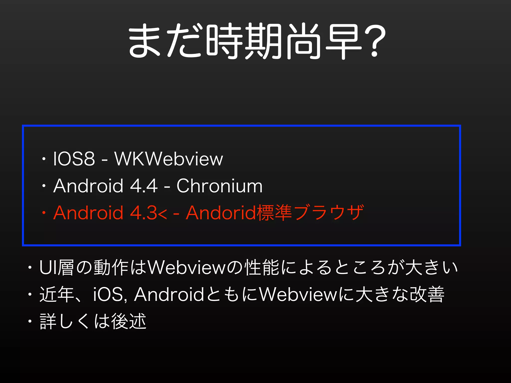 まだ時期尚早? 
・IOS8 - WKWebview 
・Android 4.4 - Chronium 
・Android 4.3< - Andorid標準ブラウザ 
・UI層の動作はWebviewの性能によるところが大きい 
・近年、iOS, AndroidともにWebviewに大きな改善 
・詳しくは後述 
 