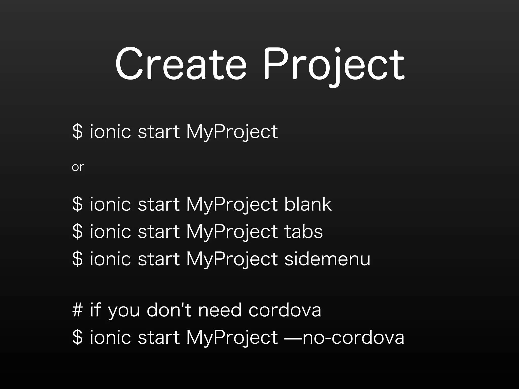 Create Project 
$ ionic start MyProject 
or 
$ ionic start MyProject blank 
$ ionic start MyProject tabs 
$ ionic start MyProject sidemenu 
# if you don't need cordova 
$ ionic start MyProject ̶no-cordova 
 