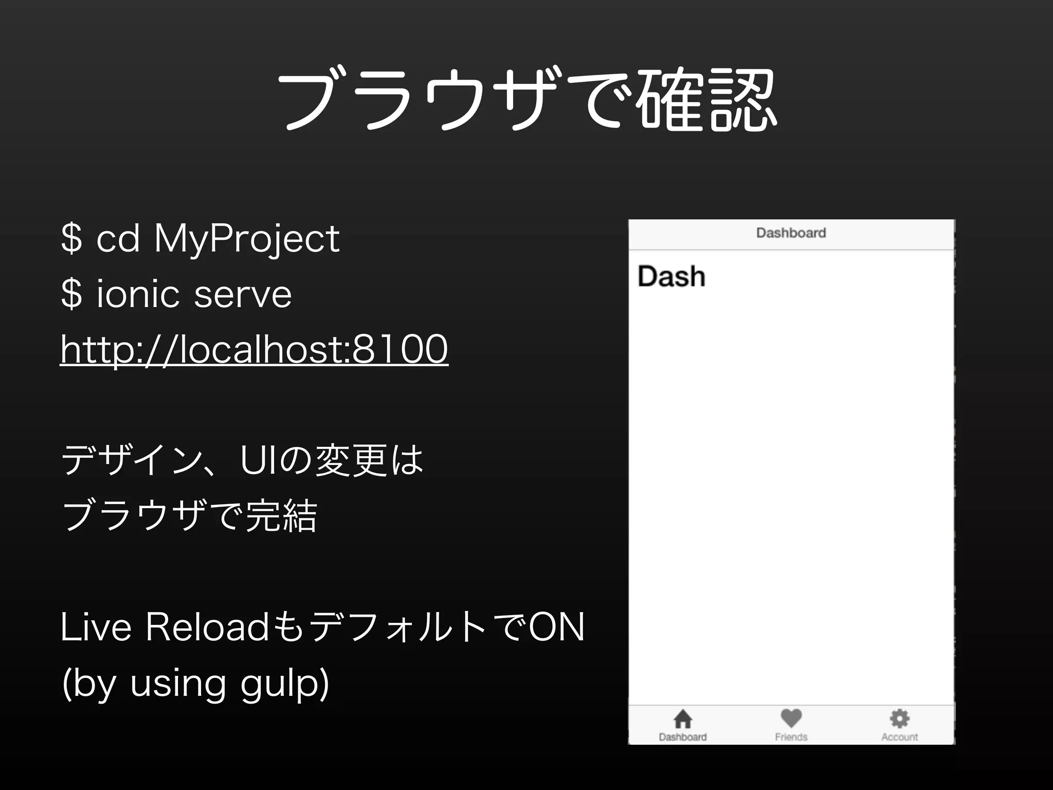 ブラウザで確認 
$ cd MyProject 
$ ionic serve 
http://localhost:8100 
! 
デザイン、UIの変更は 
ブラウザで完結 
! 
Live ReloadもデフォルトでON 
(by using gulp) 
! 
 