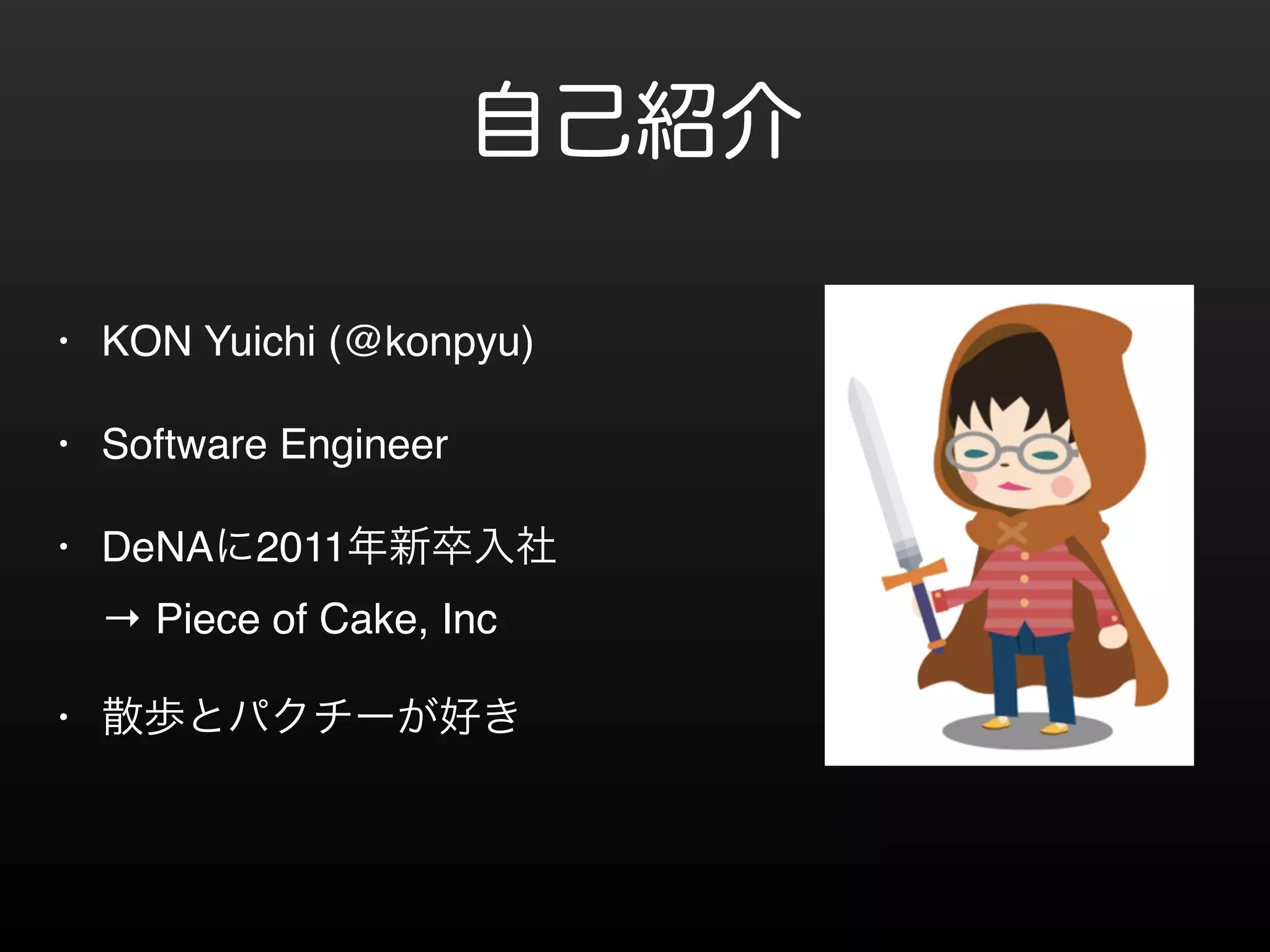自己紹介 
• KON Yuichi (@konpyu)! 
• Software Engineer! 
• DeNAに2011年新卒入社 
→ Piece of Cake, Inc! 
• 散歩とパクチーが好き 
 