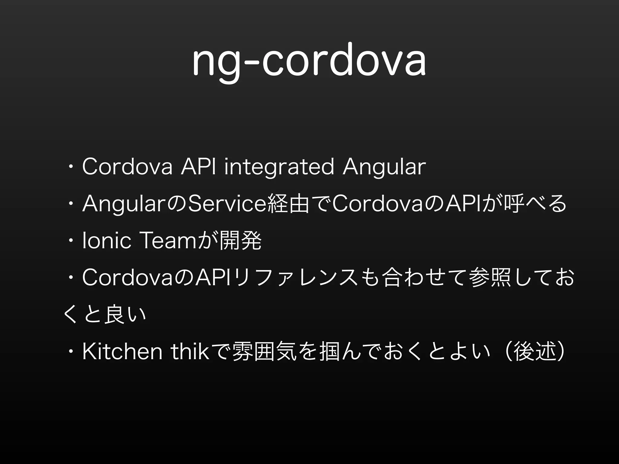 ng-cordova 
・Cordova API integrated Angular 
・AngularのService経由でCordovaのAPIが呼べる 
・Ionic Teamが開発 
・CordovaのAPIリファレンスも合わせて参照してお 
くと良い 
・Kitchen thikで雰囲気を掴んでおくとよい（後述） 
 