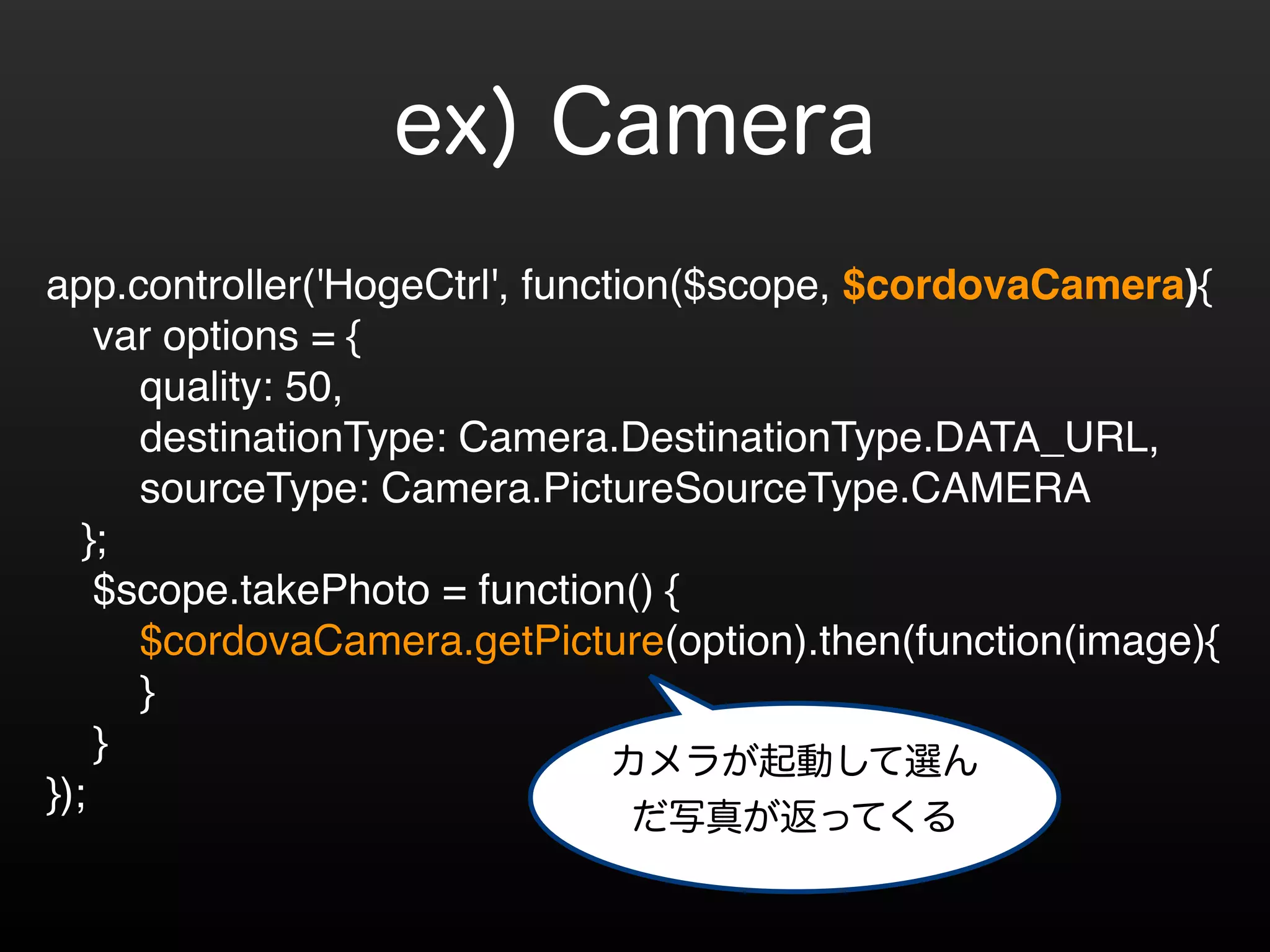 ex) Camera 
! 
app.controller('HogeCtrl', function($scope, $cordovaCamera){! 
var options = {! 
quality: 50,! 
destinationType: Camera.DestinationType.DATA_URL,! 
sourceType: Camera.PictureSourceType.CAMERA! 
};! 
$scope.takePhoto = function() {! 
$cordovaCamera.getPicture(option).then(function(image){! 
}! 
} ! 
}); 
カメラが起動して選ん 
だ写真が返ってくる 
 