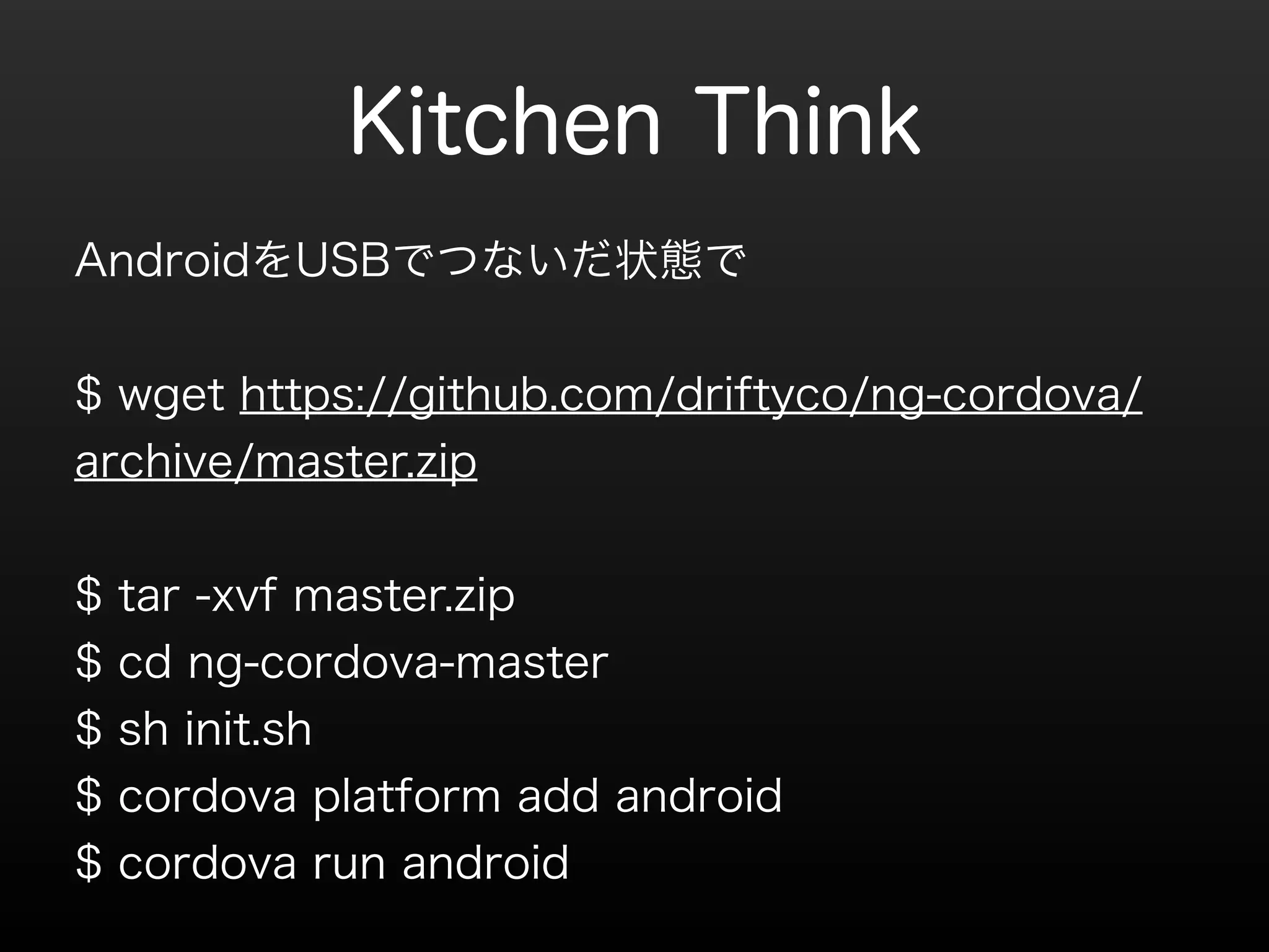 Kitchen Think 
! 
AndroidをUSBでつないだ状態で 
! 
$ wget https://github.com/driftyco/ng-cordova/ 
archive/master.zip 
! 
$ tar -xvf master.zip 
$ cd ng-cordova-master 
$ sh init.sh 
$ cordova platform add android 
$ cordova run android 
 