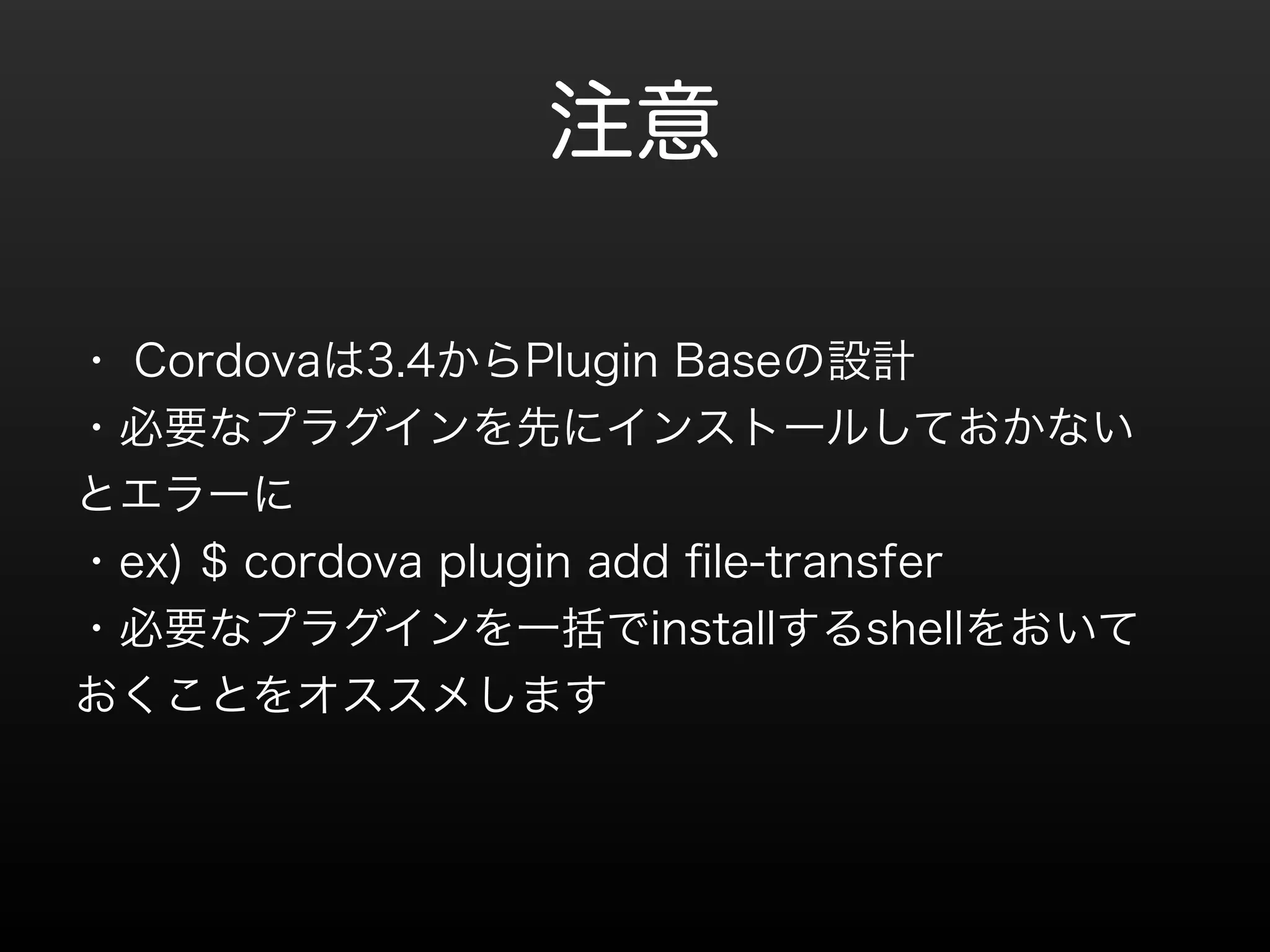 注意 
・ Cordovaは3.4からPlugin Baseの設計 
・必要なプラグインを先にインストールしておかない 
とエラーに 
・ex) $ cordova plugin add file-transfer 
・必要なプラグインを一括でinstallするshellをおいて 
おくことをオススメします 
 