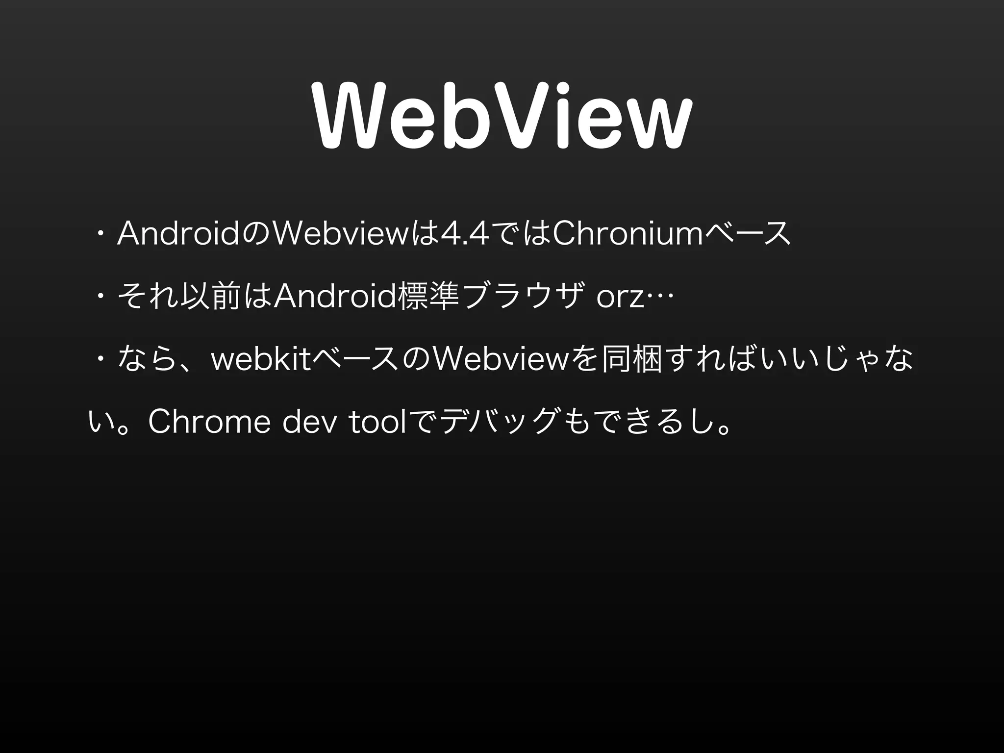 WebView 
・AndroidのWebviewは4.4ではChroniumベース 
・それ以前はAndroid標準ブラウザ orz… 
・なら、webkitベースのWebviewを同梱すればいいじゃな 
い。Chrome dev toolでデバッグもできるし。 
 
