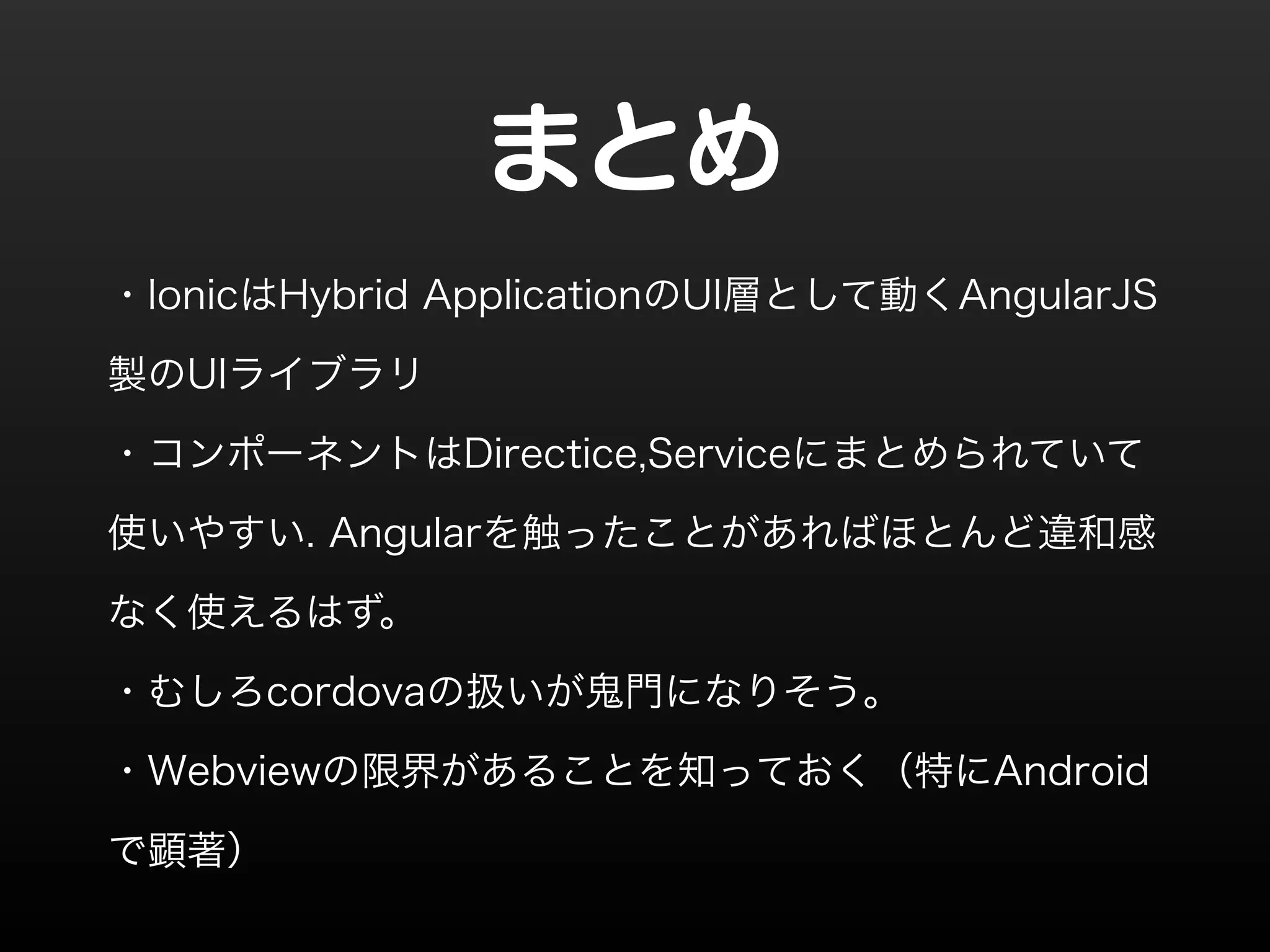 まとめ 
・IonicはHybrid ApplicationのUI層として動くAngularJS 
製のUIライブラリ 
・コンポーネントはDirectice,Serviceにまとめられていて 
使いやすい. Angularを触ったことがあればほとんど違和感 
なく使えるはず。 
・むしろcordovaの扱いが鬼門になりそう。 
・Webviewの限界があることを知っておく（特にAndroid 
で顕著） 
 