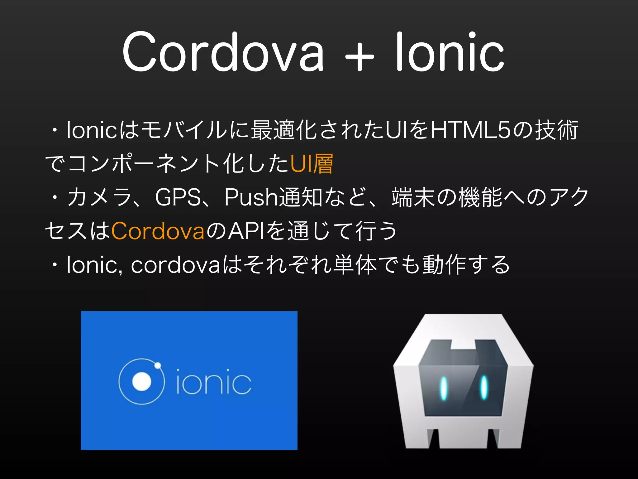 Cordova + Ionic 
・Ionicはモバイルに最適化されたUIをHTML5の技術 
でコンポーネント化したUI層 
・カメラ、GPS、Push通知など、端末の機能へのアク 
セスはCordovaのAPIを通じて行う 
・Ionic, cordovaはそれぞれ単体でも動作する 
 
