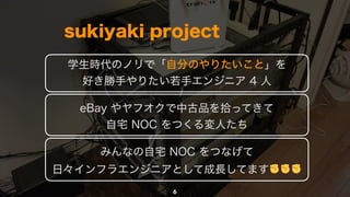 6
sukiyaki project
学生時代のノリで「自分のやりたいこと」を 
好き勝手やりたい若手エンジニア 4 人
eBay やヤフオクで中古品を拾ってきて 
自宅 NOC をつくる変人たち
みんなの自宅 NOC をつなげて 
日々インフ...