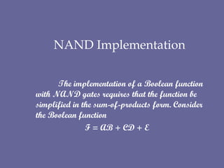   NAND Implementation   The implementation of a Boolean function with NAND gates requires that the function be simplified in the sum-of-products form. Consider the Boolean function   F = AB + CD + E 