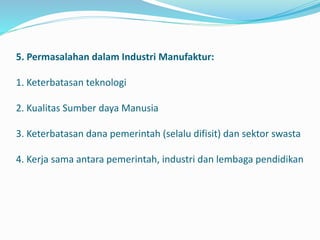 5. Permasalahan dalam Industri Manufaktur:
1. Keterbatasan teknologi
2. Kualitas Sumber daya Manusia
3. Keterbatasan dana pemerintah (selalu difisit) dan sektor swasta
4. Kerja sama antara pemerintah, industri dan lembaga pendidikan
 