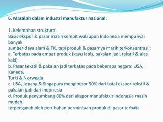 6. Masalah dalam industri manufaktur nasional:
1. Kelemahan struktural
Basis ekspor & pasar masih sempit walaupun Indonesia mempunyai
banyak
sumber daya alam & TK, tapi produk & pasarnya masih terkonsentrasi :
a. Terbatas pada empat produk (kayu lapis, pakaian jadi, tekstil & alas
kaki)
b. Pasar tekstil & pakaian jadi terbatas pada beberapa negara: USA,
Kanada,
Turki & Norwegia
c. USA, Jepang & Singapura mengimpor 50% dari total ekspor tekstil &
pakaian jadi dari Indonesia
d. Produk penyumbang 80% dari ekspor manufaktur indonesia masih
mudah
terpengaruh oleh perubahan permintaan produk di pasar terbata
 