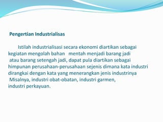 Pengertian Industrialisas
Istilah industrialisasi secara ekonomi diartikan sebagai
kegiatan mengolah bahan mentah menjadi barang jadi
atau barang setengah jadi, dapat pula diartikan sebagai
himpunan perusahaan-perusahaan sejenis dimana kata industri
dirangkai dengan kata yang menerangkan jenis industrinya
Misalnya, industri obat-obatan, industri garmen,
industri perkayuan.
 