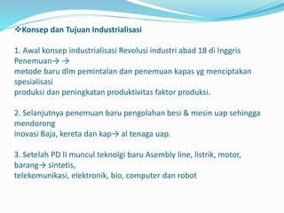 Konsep dan Tujuan Industrialisasi
1. Awal konsep industrialisasi Revolusi industri abad 18 di Inggris
Penemuan→ →
metode baru dlm pemintalan dan penemuan kapas yg menciptakan
spesialisasi
produksi dan peningkatan produktivitas faktor produksi.
2. Selanjutnya penemuan baru pengolahan besi & mesin uap sehingga
mendorong
inovasi Baja, kereta dan kap→ al tenaga uap.
3. Setelah PD II muncul teknolgi baru Asembly line, listrik, motor,
barang→ sintetis,
telekomunikasi, elektronik, bio, computer dan robot
 