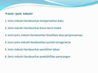 Jenis –jenis Industri
1. Jenis industri berdasarkan tempat bahan baku
2. Jenis industri berdasarkan besar kecil modal
3. Jenis-jenis industri berdasarkan klasifikasi atau penjenisannya
4. Jenis-jenis industri berdasarkan jumlah tenaga kerja
5. Jenis industri berdasarkan pemilihan lokasi
6. Jenis industri berdasarkan produktifitas perorangan
 