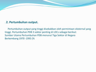 . 2. Pertumbuhan output.
Pertumbuhan output yang tinggi disebabkan oleh permintaan eksternal yang
tinggi. Pertumbuhan PDB 3 sektor penting di LDCs sebagai berikut:
Sumber Utama Pertumbuhan PDB menurut Tiga Sektor di Negara
Berkembang 1970 -1995 (%
 